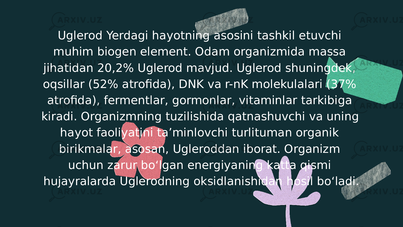 Uglerod Yerdagi hayotning asosini tashkil etuvchi muhim biogen element. Odam organizmida massa jihatidan 20,2% Uglerod mavjud. Uglerod shuningdek, oqsillar (52% atrofida), DNK va r-nK molekulalari (37% atrofida), fermentlar, gormonlar, vitaminlar tarkibiga kiradi. Organizmning tuzilishida qatnashuvchi va uning hayot faoliyatini taʼminlovchi turlituman organik birikmalar, asosan, Ugleroddan iborat. Organizm uchun zarur boʻlgan energiyaning katta qismi hujayralarda Uglerodning oksidlanishidan hosil boʻladi. 