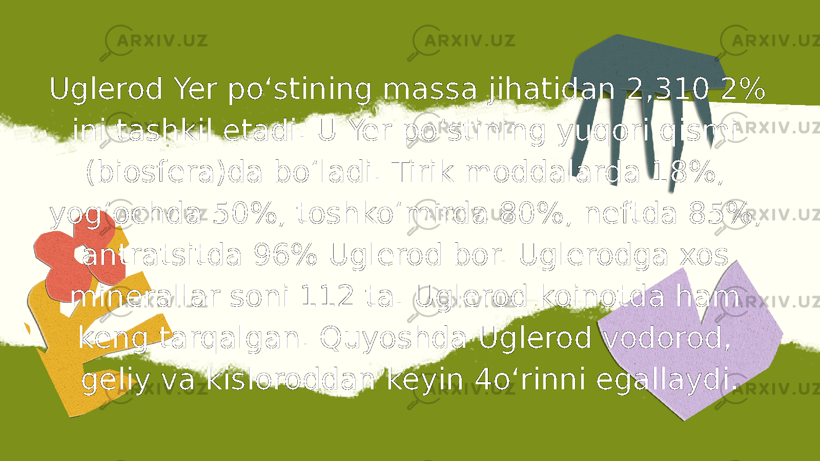 Uglerod Yer poʻstining massa jihatidan 2,310 2% ini tashkil etadi. U Yer poʻstining yuqori qismi (biosfera)da boʻladi. Tirik moddalarda 18%, yogʻochda 50%, toshkoʻmirda 80%, neftda 85%, antratsitda 96% Uglerod bor. Uglerodga xos minerallar soni 112 ta. Uglerod koinotda ham keng tarqalgan. Quyoshda Uglerod vodorod, geliy va kisloroddan keyin 4oʻrinni egallaydi. 