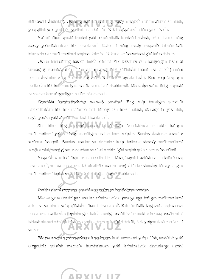 shifrlovchi dasturlar). Ushbu qarshi harakatning asosiy maqsadi ma’lumotlarni shifrlash, yo‘q qilish yoki yashirish yo‘llari bilan kriminalistik tadqiqotlardan himoya qilishdir. Yo‘naltirilgan qarshi harakat yoki kriminalistik harakatni aldash, ushbu harakatning asosiy yo‘nalishlaridan biri hisoblanadi. Ushbu turning asosiy maqsadi: kriminalistik izlanishlardan ma’lumotlarni saqlash, kriminalistik usullar ishonchsizligini ko‘rsatishdir. Ushbu harakatning boshqa turida kriminalistik tekshiruv olib borayotgan tashkilot tarmog‘iga ruxsatsiz kirib ma’lumotlarga o‘zgartirish kiritishdan iborat hisoblanadi (buning uchun dasturlar va qurilmalarning zaif qismlaridan foydalaniladi). Eng ko‘p tarqalgan usullardan biri bu umumiy qarshilik harakatlari hisoblanadi. Maqsadga yo‘naltirilgan qarshi harakatlar kam o‘rganilgan bo‘lim hisoblanadi. Qarshilik harakatlarining umumiy usullari. Eng ko‘p tarqalgan qarshilik harakatlaridan biri bu- ma’lumotlarni himoyalash bu-shifralash, stenografik yashirish, qayta yozish yoki o‘chirib tashlash hisoblanadi. Shu bilan birga hozirgi kunda kriminalistik izlanishlarda mumkin bo‘lgan ma’lumotlarni yo‘q qilishga qaratilgan usullar ham ko‘pdir. Bunday dasturlar operativ xotirada ishlaydi. Bunday usullar va dasturlar ko‘p hollarda shaxsiy ma’lumotlarni konfidensial(maxfiy) saqlash uchun yoki so‘z erkinligini saqlab qolish uchun ishlatiladi. Yuqorida sanab o‘tilgan usullar qo‘llanilishi kiberjinoyatni ochish uchun katta to‘siq hisoblanadi, ammo bir qancha kriminalistik usullar mavjudki ular shunday himoyalangan ma’lumotlarni topish va ochish uchun mo‘jallangan hisoblanadi. Insidentlarni tergovga qarshi maqsadga yo‘naltirilgan usullar. Maqsadga yo‘naltirilgan usullar kriminalistik qiymatga ega bo‘lgan ma’lumotlarni aniqlash va ularni yo‘q qilishdan iborat hisoblanadi. Kriminalistik tergovni aniqlash esa bir qancha usullardan foydalangan holda amalga oshirilishi mumkin: tarmoq vositalarini ishlash alomatlarini qidirish maqsadida tarmoq trafigini tahlili, ishlayotgan dasturlar tahlili va h.k. Bir tomonlama yo‘naltirilgan harakatlar. Ma’lumotlarni yo‘q qilish, yashirish yoki o‘zgartirib qo‘yish mantiqiy bombalardan yoki kriminalistik dasturlarga qarshi 