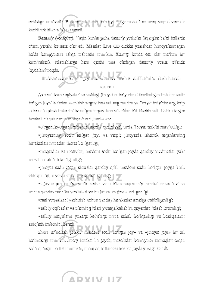 ochishga urinishdir. Bunday holatlarda batareya ishga tushadi va uzoq vaqt davomida kuchli tok bilan ta’sir o‘tkazadi. Dasturiy (yorliqlar). Yaqin kunlargacha dasturiy yorliqlar faqatgina ba’zi hollarda o‘zini yaxshi ko‘rsata olar edi. Masalan Live CD dickka yozishdan himoyalanmagan holda kompyuterni ishga tushirishi mumkin. Xozirgi kunda esa ular ma’lum bir kriminalistik izlanishlarga ham qarshi tura oladigan dasturiy vosita sifatida foydalanilmoqda . Insident sodir bo‘lgan joyni ko‘zdan kechirish va dallilarini to‘plash hamda saqlash Axborot texnologiyalari sohasidagi jinoyatlar bo‘yicha o‘tkaziladigan insident sodir bo‘lgan joyni ko‘zdan kechirish tergov harakati eng muhim va jinoyat bo‘yicha eng ko‘p axborot to‘plash imkonini beradigan tergov harakatlaridan biri hisoblanadi. Ushbu tergov harakati bir qator muhim sharoitlarni, jumladan : • o‘rganilayotgan insidentni asosiy xususiyati, unda jinoyat tarkibi mavjudligi; • jinoyatning sodir etilgan joyi va vaqti; jinoyatda ishtirok etganlarning harakatlari nimadan iborat bo‘lganligi; • maqsadlar va motivlar; insident sodir bo‘lgan joyda qanday predmetlar yoki narsalar qoldirib ketilganligi; • jinoyat sodir etgan shaxslar qanday qilib insident sodir bo‘lgan joyga kirib chiqqanligi, u yerda qancha vaqt bo‘lganligi; • tajovuz predmetiga yetib borish va u bilan noqonuniy harakatlar sodir etish uchun qanday texnika vositalari va hujjatlardan foydalanilganligi; • real voqealarni yashirish uchun qanday harakatlar amalga oshirilganligi; • salbiy oqibatlar va ularning izlari yuzaga kelishini qayerdan izlash lozimligi; • salbiy natijalarni yuzaga kelishiga nima sabab bo‘lganligi va boshqalarni aniqlash imkonini beradi . Shuni ta’kidlash joizki, «insident sodir bo‘lgan joy» va «jinoyat joyi» bir xil bo‘lmasligi mumkin. Jinoiy harakat bir joyda, masofadan kompyuter tarmoqlari orqali sodir qilingan bo‘lishi mumkin, uning oqibatlari esa boshqa joyda yuzaga keladi. 