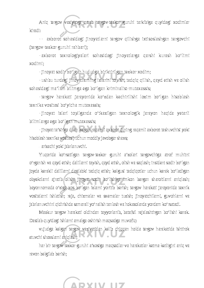 Aniq tergov vaziyatga qarab tergov-tezkor guruhi tarkibiga quyidagi xodimlar kiradi: - - axborot sohasidagi jinoyatlarni tergov qilishga ixtisoslashgan tergovchi (tergov-tezkor guruhi rahbari); - axborot texnologiyalari sohasidagi jinoyatlarga qarshi kurash bo‘limi xodimi; - jinoyat sodir bo‘lgan hududga biriktirilgan tezkor xodim; - ushbu turdagi jinoyatlarning izlarini topish, tadqiq qilish, qayd etish va olish sohasidagi ma’lum bilimga ega bo‘lgan kriminalist-mutaxassis; - tergov harakati jarayonida ko‘zdan kechirilishi lozim bo‘lgan hisoblash texnika vositasi bo‘yicha mutaxassis; - jinoyat izlari topilganda o‘tkazilgan texnologik jarayon haqida yetarli bilimlarga ega bo‘lgan mutaxassis; - jinoyat ta’siriga duch kelgan raqamli axborot (uning raqamli axborot tashuvchisi yoki hisoblash texnika vositasi) uchun moddiy javobgar shaxs; - arizachi yoki jabrlanuvchi . Yuqorida ko‘rsatilgan tergov-tezkor guruhi a’zolari tergovchiga atrof muhitni o‘rganish va qayd etish; dalillarni topish, qayd etish, olish va saqlash; insident sodir bo‘lgan joyda kerakli dalillarni dastlabki tadqiq etish; kelgusi tadqiqotlar uchun kerak bo‘ladigan obyektlarni ajratib olish; jinoyat sodir bo‘lishiga imkon bergan sharoitlarni aniqlash; bayonnomada o‘ziga xos bo‘lgan izlarni yoritib berish; tergov harakati jarayonida texnik vositalarni ishlatish; reja, chizmalar va sxemalar tuzish; jinoyatchilarni, guvohlarni va jabrlanuvchini qidirishda samarali yo‘nalish tanlash va hokazolarda yordam ko‘rsatadi. Mazkur tergov harakati oldindan tayyorlanib, batafsil rejalashtirgan bo‘lishi kerak. Dastlab quyidagi ishlarni amalga oshirish maqsadga muvofiq: vujudga kelgan tergov vaziyatidan kelib chiqqan holda tergov harakatida ishtirok etuvchi shaxslarni aniqlash; har bir tergov-tezkor guruhi a’zosiga maqsadlar va harakatlar ketma-ketligini aniq va ravon belgilab berish; 