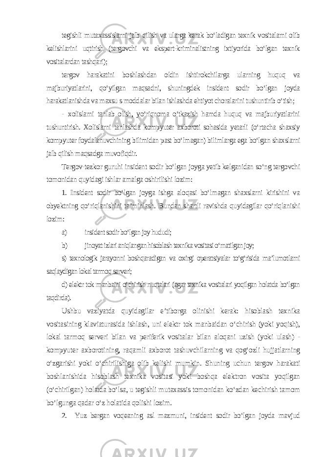 tegishli mutaxassislarni jalb qilish va ularga kerak bo‘ladigan texnik vositalarni olib kelishlarini uqtirish (tergovchi va ekspert-kriminalistning ixtiyorida bo‘lgan texnik vositalardan tashqari); tergov harakatini boshlashdan oldin ishtirokchilarga ularning huquq va majburiyatlarini, qo‘yilgan maqsadni, shuningdek insident sodir bo‘lgan joyda harakatlanishda va maxsu s moddalar bilan ishlashda ehtiyot choralarini tushuntirib o‘tish; - xolislarni tanlab olish, yo‘riqnoma o‘tkazish hamda huquq va majburiyatlarini tushuntirish. Xolislarni tanlashda kompyuter axboroti sohasida yetarli (o‘rtacha shaxsiy kompyuter foydalanuvchining bilimidan past bo‘lmagan) bilimlarga ega bo‘lgan shaxslarni jalb qilish maqsadga muvofiqdir. Tergov-tezkor guruhi insident sodir bo‘lgan joyga yetib kelganidan so‘ng tergovchi tomonidan quyidagi ishlar amalga oshirilishi lozim: 1. Insident sodir bo‘lgan joyga ishga aloqasi bo‘lmagan shaxslarni kirishini va obyektning qo‘riqlanishini ta’minlash. Bundan shartli ravishda quyidagilar qo‘riqlanishi lozim: a) insident sodir bo‘lgan joy hududi; b) jinoyat izlari aniqlangan hisoblash texnika vositasi o‘rnatilgan joy; s) texnologik jarayonni boshqaradigan va oxirgi operatsiyalar to‘g‘risida ma’lumotlarni saqlaydigan lokal tarmoq serveri; d) elektr tok manbaini o‘chirish nuqtalari (agar texnika vositalari yoqilgan holatda bo‘lgan taqdirda). Ushbu vaziyatda quyidagilar e’tiborga olinishi kerak: hisoblash texnika vositasining klaviaturasida ishlash, uni elektr tok manbaidan o‘chirish (yoki yoqish), lokal tarmoq serveri bilan va periferik vositalar bilan aloqani uzish (yoki ulash) - kompyuter axborotining, raqamli axborot tashuvchilarning va qog‘ozli hujjatlarning o‘zgarishi yoki o‘chirilishiga olib kelishi mumkin. Shuning uchun tergov harakati boshlanishida hisoblash texnika vositasi yoki boshqa elektron vosita yoqilgan (o‘chirilgan) holatda bo‘lsa, u tegishli mutaxassis tomonidan ko‘zdan kechirish tamom bo‘lgunga qadar o‘z holatida qolishi lozim . 2. Yuz bergan voqeaning asl mazmuni, insident sodir bo‘lgan joyda mavjud 