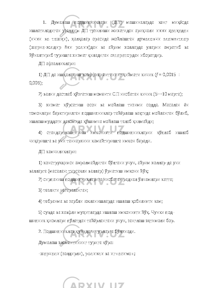  1. Думалаш подшипниклари (ДП) машиналарда кенг миқёсда ишлатиладиган узелдир. ДП тузилиши жихатидан ариқчали икки ҳалқадан (ички ва ташқи) , ҳалқалар орасида жойлашган думаловчи эламентлар (шарча-золдир ёки ролик) дан ва айрим холларда уларни ажратиб ва йўналтириб туришга хизмат қиладиган сепаратор дан иборатдир. ДП афзалликлари: 1) ДП да ишқаланиш коэффициентининг қиймати кичик ( f = 0,0015  0,006); 2) вални дастлаб қўзғатиш моменти СП нисбатан кичик (5···10 марта); 3) хизмат кўрсатиш осон ва мойлаш тизими содда. Масалан ён томонлари берктирилган подшипниклар тайёрлаш вақтида мойланган бўлиб, ишлаш муддати давомида қўшимча мойлаш талаб қилмайди; 4) стандартлаштириш имконияти подшипникларни кўплаб ишлаб чиқаришга ва уни таннархини камайтиришга имкон беради. ДП камчиликлари: 1) конструкцияси ажралмайдиган бўлгани учун, айрим холлар-да уни валларга (масалан: тирсакли валлар) ўрнатиш имкони йўқ; 2) сирпаниш подшипникларига нисбатан радиал ўлчамлари катта; 3) тезлиги чегараланган; 4) тебранма ва зарбли юкланишларда ишлаш қобилияти кам; 5) сувда ва хавфли муҳитларда ишлаш имконияти йўқ. Чунки под - шипник қисмлари пўлатдан тайёрлангани учун, занглаш эҳтимоли бор. 2. Подшипниклар қуйидаги турларга бўлинади. Думалаш элементининг турига кўра: - шарчали (золдирли), роликли ва игнасимон; 