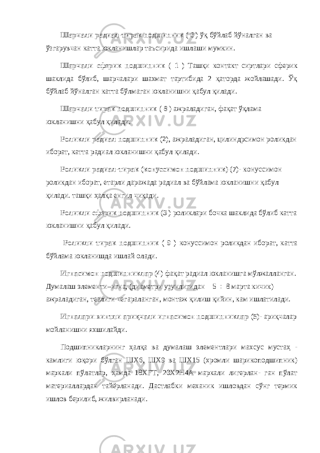 Шарчали радиал-тирак подшипник ( 6 ) ўқ бўйлаб йўналган ва ўзгарувчан катта юкланишлар таъсирида ишлаши мумкин. Шарчали сферик подшипник ( 1 ) Ташқи контакт сиртлари сферик шаклида бўлиб, шарчалари шахмат тартибида 2 қаторда жойлашади. Ўқ бўйлаб йўналган катта бўлмаган юкланишни қабул қилади. Шарчали тирак подшипник ( 8 ) ажраладиган, фақат ўқлама юкланишни қабул қилади. Роликли радиал подшипник (2) , ажраладиган, цилиндрсимон роликдан иборат, катта радиал юкланишни қабул қилади. Роликли радиал-тирак (конуссимон подшипник ) ( 7)- конуссимон роликдан иборат, етарли даражада радиал ва бўйлама юкланишни қабул қилади. ташқи ҳалқа енгил чиқади. Роликли сферик подшипник ( 3 ) роликлари бочка шаклида бўлиб катта юкланишни қабул қилади. Роликли тирак подшипник ( 9 ) конуссимон роликдан иборат, катта бўйлама юкланишда ишлай олади. Игнасимон подшипниклар (4) фақат радиал юкланишга мўлжалланган. Думалаш элементи–игна, (диаметри узунлигидан 5  8 марта кичик) ажраладиган, тезлиги чегараланган, монтаж қилиш қийин, кам ишлатилади. Игналари винтли ариқчали игнасимон подшипниклар (5)- ариқчалар мойланишни яхшилайди. Подшипникларнинг ҳалқа ва думалаш элементлари махсус мустаҳ - камлиги юқори бўлган ШХ6, ШХ9 ва ШХ15 (хромли шарикоподшипник) маркали пўлатлар, ҳамда 18ХГТ, 20Х2Н4А маркали лигерлан- ган пўлат материаллардан тайёрланади. Дастлабки механик ишловдан сўнг термик ишлов берилиб, жилвирланади. 