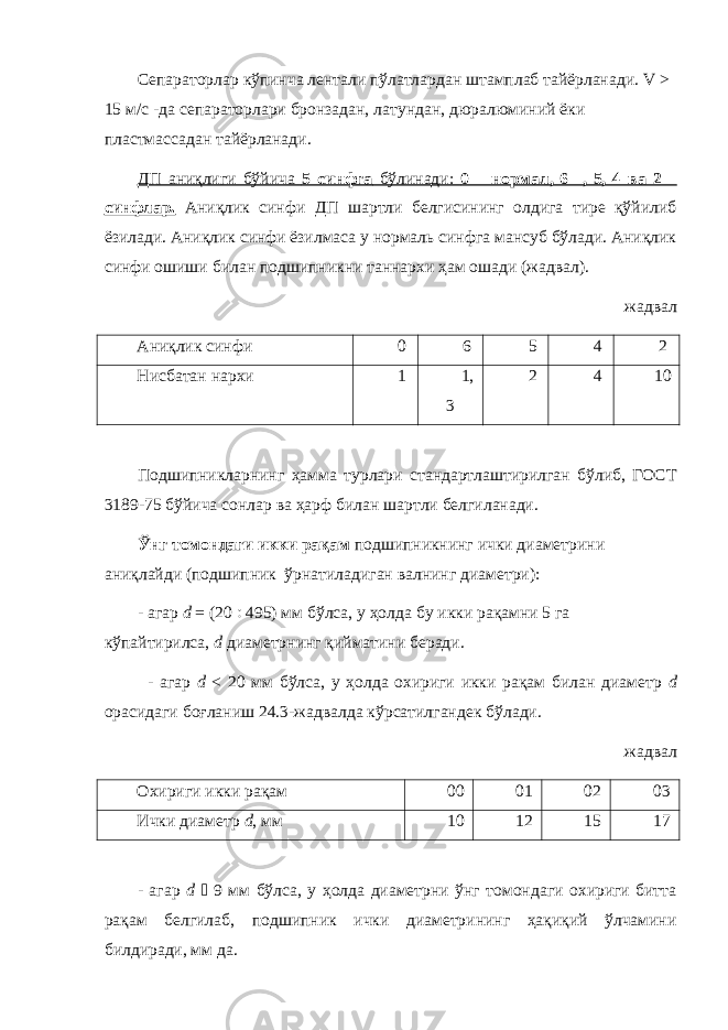 Сепараторлар кўпинча лентали пўлатлардан штамплаб тайёрланади. V > 15 м/с -да сепараторлари бронзадан, латундан, дюралюминий ёки пластмассадан тайёрланади. ДП аниқлиги бўйича 5 синфга бўлинади: 0 – нормал, 6 , 5, 4 ва 2 – синфлар. Аниқлик синфи ДП шартли белгисининг олдига тире қўйилиб ёзилади. Аниқлик синфи ёзилмаса у нормаль синфга мансуб бўлади. Аниқлик синфи ошиши билан подшипникни таннархи ҳам ошади (жадвал). жадвал Аниқлик синфи 0 6 5 4 2 Нисбатан нархи 1 1, 3 2 4 10 Подшипникларнинг ҳамма турлари стандартлаштирилган бўлиб, ГОСТ 3189-75 бўйича сонлар ва ҳарф билан шартли белгиланади. Ўнг томондаги икки рақам подшипникнинг ички диаметрини аниқлайди (подшипник ўрнатиладиган валнинг диаметри): - агар d = (20  495) мм бўлса, у ҳолда бу икки рақамни 5 га кўпайтирилса, d диаметрнинг қийматини беради. - агар d < 20 мм бўлса, у ҳолда охириги икки рақам билан диаметр d орасидаги боғланиш 24.3-жадвалда кўрсатилгандек бўлади. жадвал Охириги икки рақам 00 01 02 03 Ички диаметр d , мм 10 12 15 17 - агар d  9 мм бўлса, у ҳолда диаметрни ўнг томондаги охириги битта рақам белгилаб, подшипник ички диаметрининг ҳақиқий ўлчамини билдиради, мм да. 