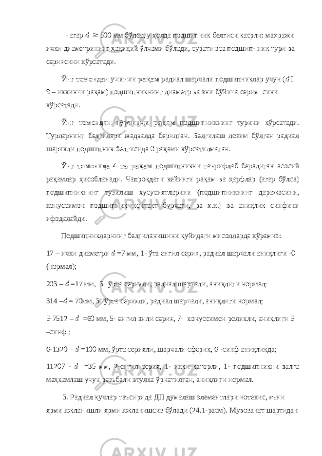 - агар d  500 мм бўлса, у ҳолда подшипник белгиси касрли: махражи ички диаметрининг ҳақиқий ўлчами бўлади, сурати эса подшип- ник тури ва сериясини кўрсатади . Ўнг томондан учинчи рақам радиал шарчали подшипниклар учун ( d  9 – иккинчи рақам) подшипникнинг диаметр ва эни бўйича серия- сини кўрсатади. Ўнг томондан тўртинчи рақам подшипникнинг турини кўрсатади. Турларнинг белгилари жадвалда берилган. Белгилаш лозим бўлган радиал шарикли подшипник белгисида 0 рақами кўрсатилмаган. Ўнг томонида 4 та рақам подшипникни таърифлаб берадиган асосий рақамлар ҳисобланади. Чапроқдаги кейинги рақам ва ҳарфлар (агар бўлса) подшипникнинг тузилиш хусусиятларини (подшипникнинг даражасини, конуссимон подшипник контакт бурчаги, ва х.к.) ва аниқлик синфини ифодалайди. Подшипникларнинг белгиланишини қуйидаги мисолларда кўрамиз: 17 – ички диаметри d = 7 мм, 1- ўта енгил серия, радиал шарчали аниқлиги -0 (нормал); 203 – d = 17 мм, 3- ўрта серияли, радиал шарчали, аниқлиги нормал; 314 – d = 70мм, 3- ўрта серияли, радиал шарчали, аниқлиги нормал; 5-7512 – d = 60 мм, 5- енгил энли серия, 7- конуссимон роликли, аниқлиги 5 –синф ; 6-1320 – d =100 мм, ўрта серияли, шарчали сферик, 6 -синф аниқликда; 11207 - d =35 мм, 2-енгил серия, 1- икки қаторли, 1- подшипникни валга маҳкамлаш учун резьбали втулка ўрнатилган, аниқлиги нормал. 3. Радиал кучлар таъсирида ДП думалаш элементлари нотекис, яъни ярми юкланишли ярми юкланишсиз бўлади (24.1-расм). Мувозанат шартидан 