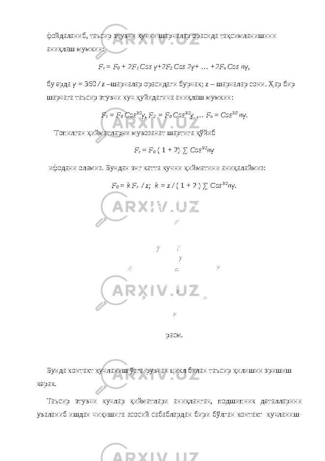 фойдаланиб, таъсир этувчи кучни шарчалар орасида тақсимланишини аниқлаш мумкин: F r = F 0 + 2F 1 Cos γ+2F 2 Cos 2γ+ … +2F n Cos nγ, бу ерда γ = 360 / z –шарчалар орасидаги бурчак; z – шарчалар сони. Ҳар бир шарчага таъсир этувчи куч қуйидагича аниқлаш мумкин: F 1 = F 0 Cos 3/2 γ , F 2 = F 0 Cos 3/2 γ … F n = Cos 3/2 n γ . Топилган қийматларни мувозанат шартига қўйиб F r = F 0 ( 1 + 2) ∑ Cos 3/2 n γ ифодани оламиз . Бундан энг катта кучни қийматини аниқалаймиз: F 0 = k F r / z; k = z / ( 1 + 2 ) ∑ Cos 3/2 n γ. расм. Бунда контакт кучланиш ўзга-рувчан цикл билан таъсир қилишни эришиш керак. Таъсир этувчи кучлар қийматлари аниқлангач, подшипник деталларини уваланиб ишдан чиқишига асосий сабаблардан бири бўлган контакт кучланиш- 