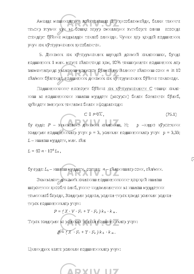 Амалда машиналарни лойиҳалашда ДП ҳисобланмайди, балки таянчга таъсир этувчи куч ва бошқа зарур омилларни эътиборга олиш асосида стандарт бўйича жадвалдан танлаб олинади. Чунки ҳар қандай подшипник учун юк кўтарувчанлик ҳисобланган. 5. Динамик юк кўтарувчанлик шундай доимий юкланишки, бунда подшипник 1 млн. марта айланганда ҳам, 90% текширилган подшипник лар элементларида уваланиш ҳодисаси бўлмайди. Валнинг айланиш сони n  10 айл/мин бўлганда, подшипник динамик юк кўтарувчанлик бўйича танланади. Подшипникнинг паспорти бўйича юк кўтарувчанлиги С ташқи юкла- ниш ва подшипникни ишлаш муддати (ресурси) билан боғланган бўлиб, қуйидаги эмпирик тенглама билан ифодаланади: С  pL P , (25.1) бу ерда: Р – эквивалент динамик юкланиш, Н; р –илдиз кўрсаткичи золдирли подшипниклар учун р = 3, роликли подшипниклар учун р = 3,33; L – ишлаш муддати, млн. айл: L = 60 n · 10 -6 L h , (25.2) бу ерда: L h – ишлаш муддати, соатда; n – айланишлар сони, айл/мин. Эквивалент динамик юкланиш подшипникнинг ҳақиқий ишлаш шароитини ҳисобга олиб, унинг чидамлилигини ва ишлаш муддатини таъминлаб беради, Золдирли радиал, радиал-тирак ҳамда роликли радиал- тирак подшипниклар учун: Р = ( X · V · F r + Y · F a ) k b · k m . Тирак золдирли ва роликли радиал подшипниклар учун: Р = ( X · F r + Y · F a ) k b · k m . Цилиндрик калта роликли подшипниклар учун: 