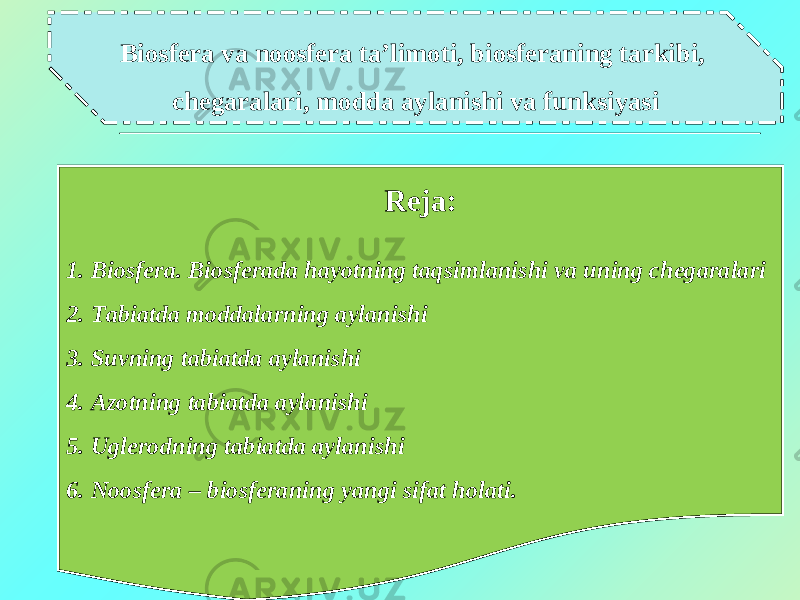 Biosfera va noosfera ta’limoti, biosferaning tarkibi, chegaralari, modda aylanishi va funksiyasi Reja : 1 . Biosfera. Biosferada hayotning taqsimlanishi va uning chegaralari 2. Tabiatda moddalarning aylanishi 3. Suvning tabiatda aylanishi 4. Azotning tabiatda aylanishi 5. Uglerodning tabiatda aylanishi 6. Noosfera – biosferaning yangi sifat holati. 