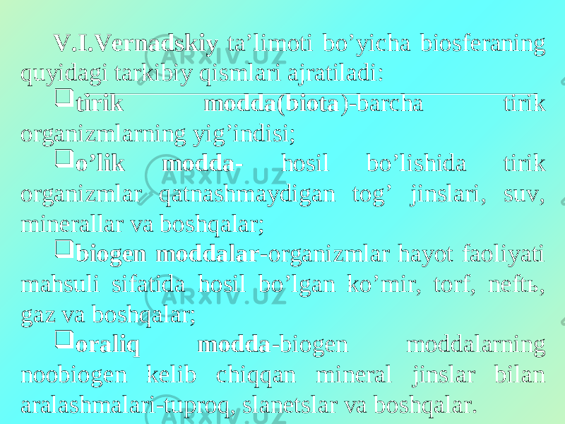 V.I.Vernadskiy ta’limoti bo’yicha biosferaning quyidagi tarkibiy qismlari ajratiladi:  tirik modda(biota )-barcha tirik organizmlarning yigʼindisi;  oʼlik modda- hosil boʼlishida tirik organizmlar qatnashmaydigan togʼ jinslari, suv, minerallar va boshqalar;  biogen moddalar -organizmlar hayot faoliyati mahsuli sifatida hosil boʼlgan koʼmir, torf, neftь, gaz va boshqalar;  oraliq modda -biogen moddalarning noobiogen kelib chiqqan mineral jinslar bilan aralashmalari-tuproq, slanetslar va boshqalar. 