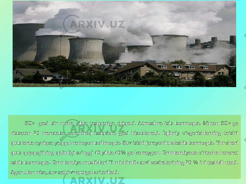 SO 2 gazi bir necha yilda tashqariga chiqadi. Atmosfera isib bormoqda. Metan SO 2 ga nisbatan 20 marotaba zararliroq issiqxona gazi hisoblanadi. Iqlimiy o‘zgarishlarning ta’siri qutblarda ayniqsa yaqqol namoyon bo‘lmoqda. Suv isishi jarayoni tezlashib bormoqda. Yer shari qutb qopqog‘ining qalinligi so‘nggi 40 yilda 40% ga kamaygan. Grenlandiyada o‘rtacha harorat oshib bormoqda. Grenlandiya muzliklari Yer ichimlik suvi zaxiralarining 20 % ini tashkil etadi. Agar ular erisa, suv sathi 7 metrga ko‘tariladi.   