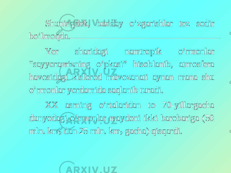 Shuningdek, bunday o’zgarishlar tez sodir bo’lmoqda. Yer sharidagi namtropik o’rmonlar “sayyoramizning o’pkasi” hisoblanib, atmosfera havosidagi kislorod muvozanati aynan mana shu o’rmonlar yordamida saqlanib turadi. XX asrning o’rtalaridan to 70-yillargacha dunyodagi o’rmonlar maydoni ikki barobariga (50 mln. km 2 dan 25 mln. km 2 gacha) qisqardi. 