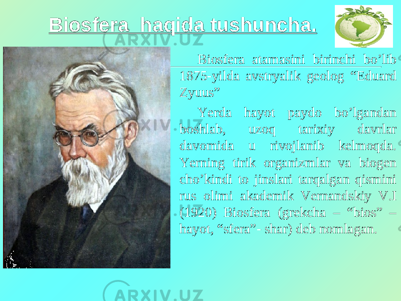 Biosfera haqida tushuncha. Biosfera atamasini birinchi bo’lib 1875-yilda avstryalik geolog “Eduard Zyuus” Yerda hayot paydo bo’lgandan boshlab, uzoq tarixiy davrlar davomida u rivojlanib kelmoqda. Yerning tirik organizmlar va biogen cho’kindi to jinslari tarqalgan qismini rus olimi akademik Vernandskiy V.I (1920) Biosfera (grekcha – “bios” – hayot, “sfera”- shar) deb nomlagan. 