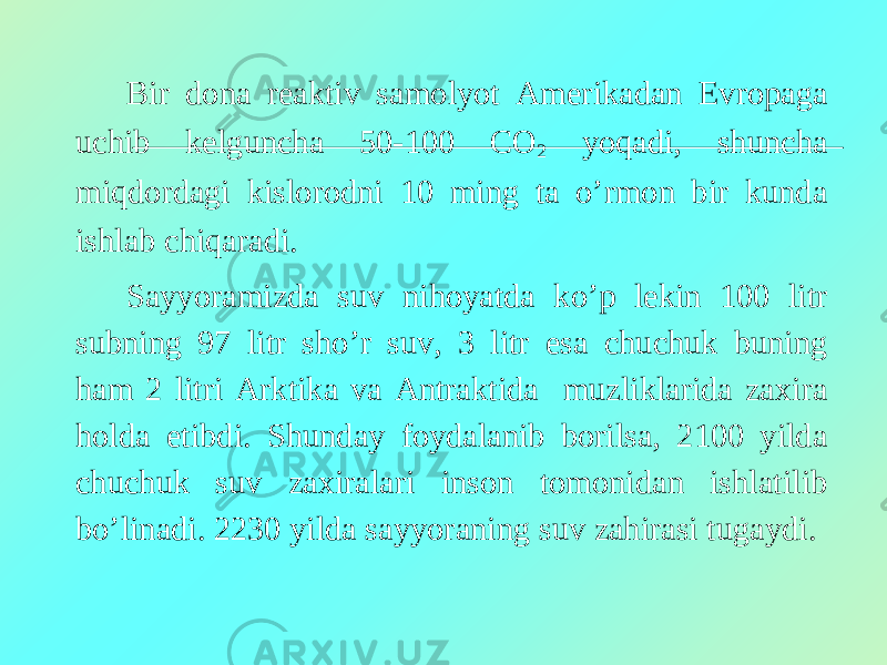 Bir dona reaktiv samolyot Amerikadan Evropaga uchib kelguncha 50-100 CO 2 yoqadi, shuncha miqdordagi kislorodni 10 ming ta o’rmon bir kunda ishlab chiqaradi. Sayyoramizda suv nihoyatda ko’p lekin 100 litr subning 97 litr sho’r suv, 3 litr esa chuchuk buning ham 2 litri Arktika va Antraktida muzliklarida zaxira holda etibdi. Shunday foydalanib borilsa, 2100 yilda chuchuk suv zaxiralari inson tomonidan ishlatilib bo’linadi. 2230 yilda sayyoraning suv zahirasi tugaydi. 