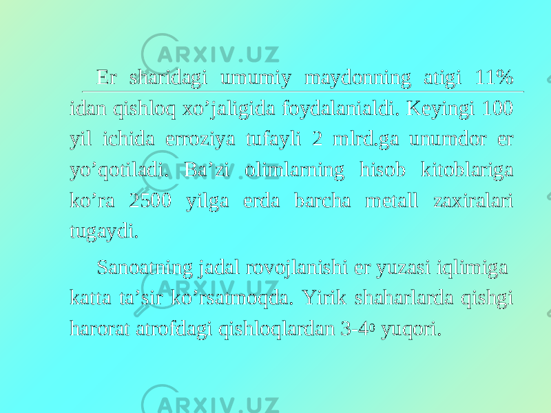 Er sharidagi umumiy maydonning atigi 11% idan qishloq xo’jaligida foydalanialdi. Keyingi 100 yil ichida erroziya tufayli 2 mlrd.ga unumdor er yo’qotiladi. Ba’zi olimlarning hisob kitoblariga ko’ra 2500 yilga erda barcha metall zaxiralari tugaydi. Sanoatning jadal rovojlanishi er yuzasi iqlimiga katta ta’sir ko’rsatmoqda. Yirik shaharlarda qishgi harorat atrofdagi qishloqlardan 3-4 0 yuqori. 