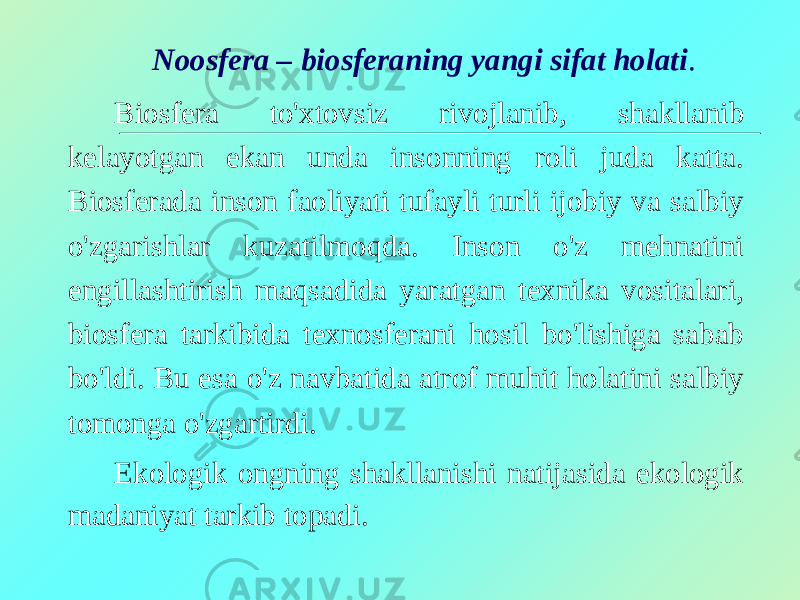 Noosfera – biosferaning yangi sifat holati . Biosfera to&#39;xtovsiz rivojlanib, shakllanib kelayotgan ekan unda insonning roli juda katta. Biosferada inson faoliyati tufayli turli ijobiy va salbiy o&#39;zgarishlar kuzatilmoqda. Inson o&#39;z mehnatini engillashtirish maqsadida yaratgan texnika vositalari, biosfera tarkibida texnosferani hosil bo&#39;lishiga sabab bo&#39;ldi. Bu esa o&#39;z navbatida atrof muhit holatini salbiy tomonga o&#39;zgartirdi. Ekologik ongning shakllanishi natijasida ekologik madaniyat tarkib topadi. 