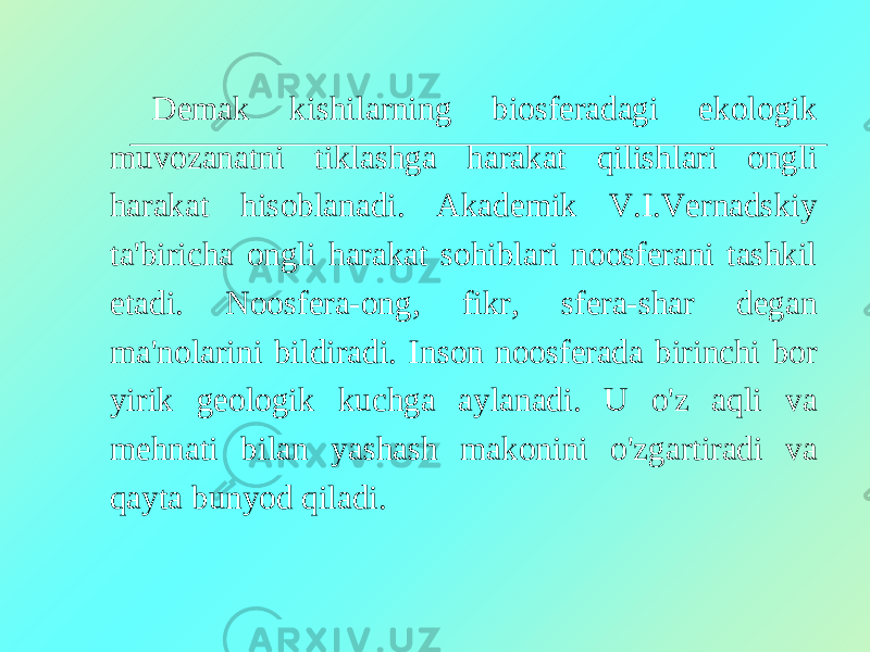 Demak kishilarning biosferadagi ekologik muvozanatni tiklashga harakat qilishlari ongli harakat hisoblanadi. Akademik V.I.Vernadskiy ta&#39;biricha ongli harakat sohiblari noosferani tashkil etadi. Noosfera-ong, fikr, sfera-shar degan ma&#39;nolarini bildiradi. Inson noosferada birinchi bor yirik geologik kuchga aylanadi. U o&#39;z aqli va mehnati bilan yashash makonini o&#39;zgartiradi va qayta bunyod qiladi. 