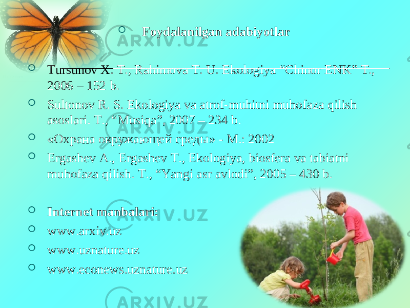  Foydalanilgan adabiyotlar  Tursunov X. T., Rahimova T. U. Ekologiya “Chinor ENK” T., 2006 – 152 b.  Sultonov R. S. Ekologiya va atrof-muhitni muhofaza qilish asoslari. T., “Musiqa”, 2007 – 234 b.  « Охрана окружающей среды » - M.: 2002  Ergashev A., Ergashev T., Ekologiya, biosfera va tabiatni muhofaza qilish. T., “Yangi asr avlodi”, 2005 – 430 b.  Internet manbalari:  www.arxiv.uz  www.uznature.uz  www.econews.uznature.uz 