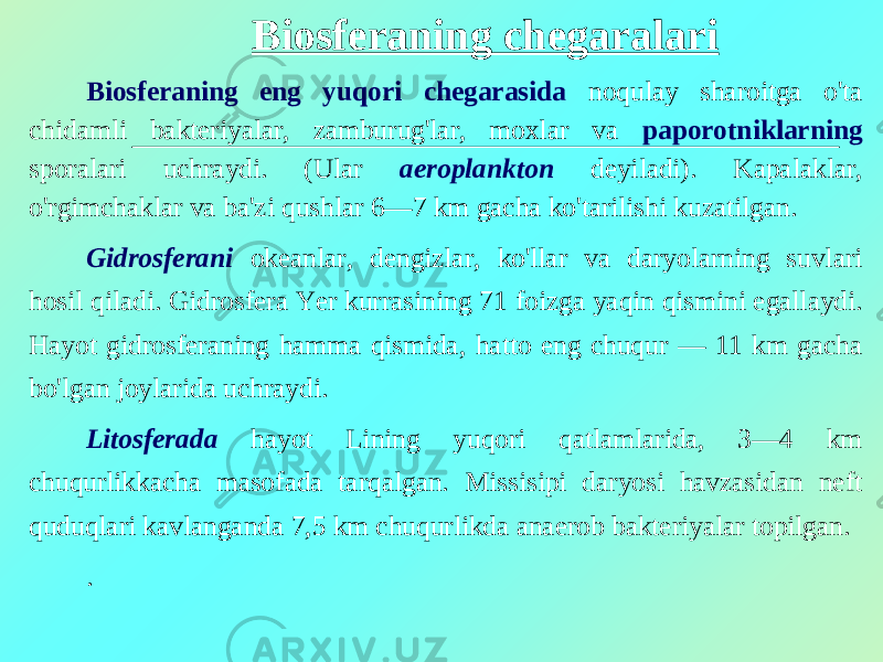 Biosferaning chegaralari Biosferaning eng yuqori chegarasida noqulay sharoitga o&#39;ta chidamli bakteriyalar, zamburug&#39;lar, moxlar va paporotniklarning sporalari uchraydi. (Ular aeroplankton deyiladi). Kapalaklar, o&#39;rgimchaklar va ba&#39;zi qushlar 6—7 km gacha ko&#39;tarilishi kuzatilgan. Gidrosferani ok е anlar, dengizlar, ko&#39;llar va daryolarning suvlari hosil qiladi. Gidrosfera Yer kurrasining 7 1 foizga yaqin qismini egallaydi. Hayot gidrosf е raning hamma qismida, hatto eng chuqur — 11 km gacha bo&#39;lgan joylarida uchraydi. Litosferada hayot Lining yuqori qatlamlarida, 3—4 km chuqurlikkacha masofada tarqalgan. Missisipi daryosi havzasidan neft quduqlari kavlanganda 7,5 km chuqurlikda anaerob bakteriyalar topilgan. . 