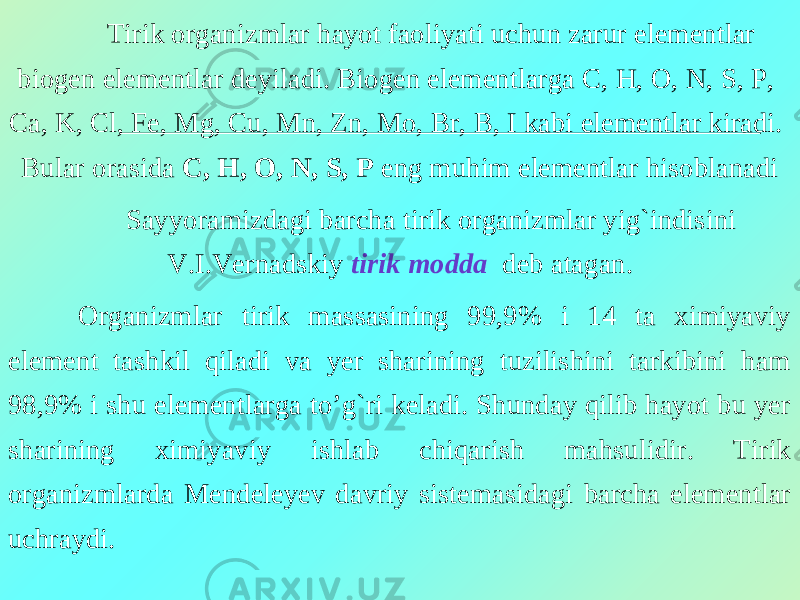 Tirik organizmlar hayot faoliyati uchun zarur elementlar biogen elementlar deyiladi. Biogen elementlarga C, H, O, N, S, P, Ca, K, Cl, Fe, Mg, Cu, Mn, Zn, Mo, Br, B, I kabi elementlar kiradi. Bular orasida C, H, O, N, S, P eng muhim elementlar hisoblanadi Sayyoramizdagi barcha tirik organizmlar yig`indisini V.I.Vernadskiy tirik modda deb atagan. Organizmlar tirik massasining 99,9% i 14 ta ximiyaviy element tashkil qiladi va yer sharining tuzilishini tarkibini ham 98,9% i shu elementlarga to’g`ri keladi. Shunday qilib hayot bu yer sharining ximiyaviy ishlab chiqarish mahsulidir. Tirik organizmlarda Mendeleyev davriy sistemasidagi barcha elementlar uchraydi. 