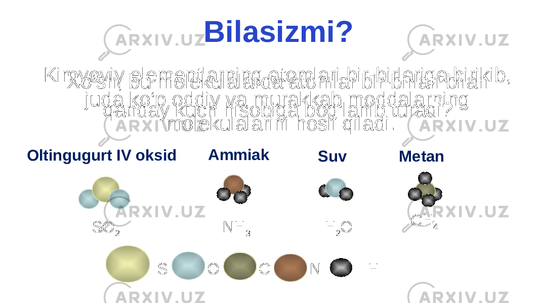 Bilasizmi? Kimyoviy elementlarning atomlari bir-birlariga birikib, juda ko‘p oddiy va murakkab moddalarning molekulalarini hosil qiladi. S O C N HOltingugurt IV oksid Ammiak Suv Metan SO 2 NH 3 H 2 O CH 4Xo‘sh, bu molekulalarda atomlar bir-birlari bilan qanday kuch hisobiga bog‘lanib turadi? 