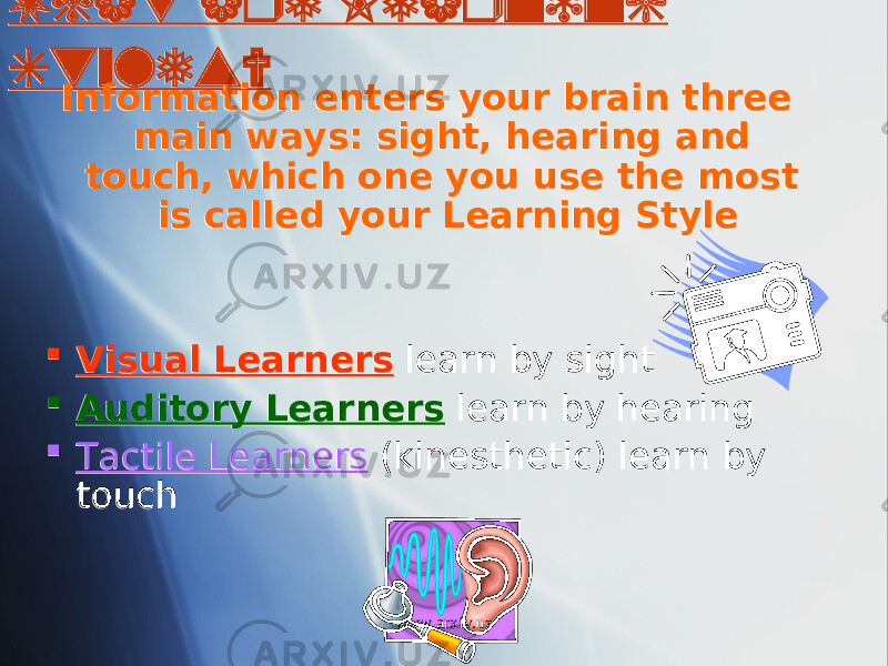 What are Learning Styles? Information enters your brain three main ways: sight, hearing and touch, which one you use the most is called your Learning Style  Visual Learners learn by sight  Auditory Learners learn by hearing  Tactile Learners (kinesthetic) learn by touch www.arxiv.uz0102 0C04 01 0607 08 09 01 1A 01 01 1B 01 01 0E 01 0D 