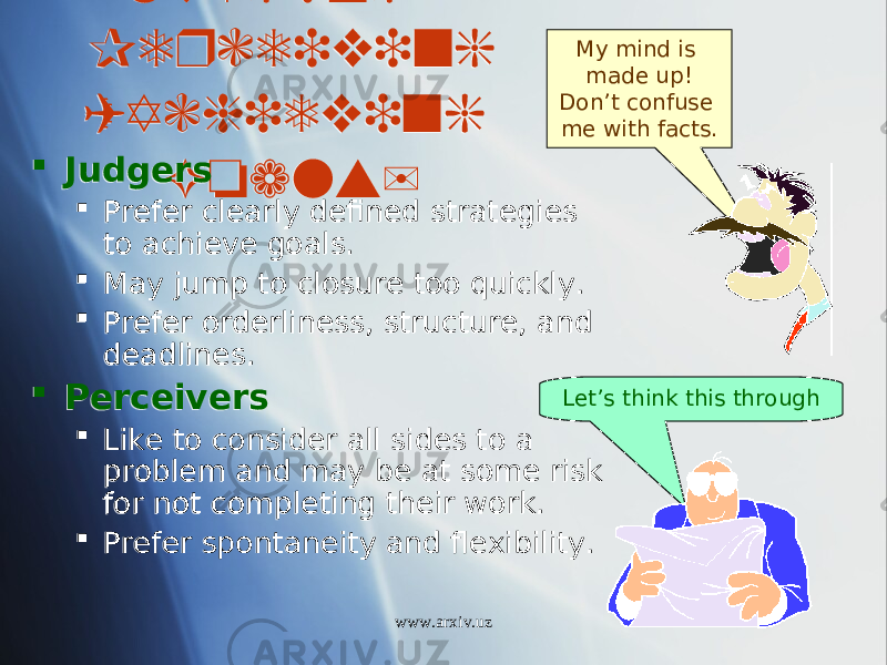 Judging/ Perceiving (Achieving Goals) Judgers  Prefer clearly defined strategies to achieve goals.  May jump to closure too quickly.  Prefer orderliness, structure, and deadlines.  Perceivers  Like to consider all sides to a problem and may be at some risk for not completing their work.  Prefer spontaneity and flexibility. My mind is made up! Don’t confuse me with facts. Let’s think this through www.arxiv.uz2F 1B07 25131702 2015 01 22 01 16 0D14 01 25 01 16 1B 01 23 01 100A 19 17 01 16 