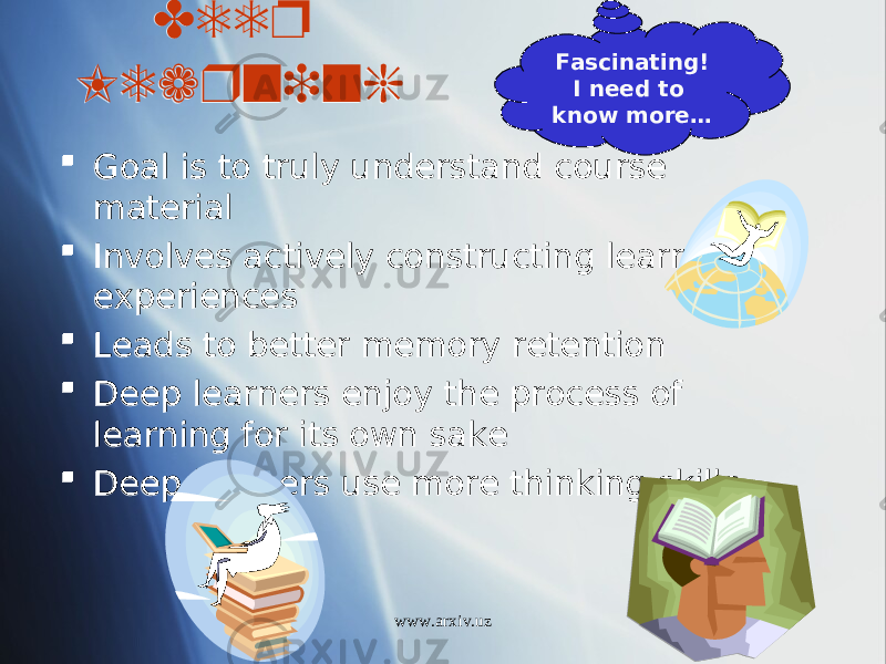 Deep Learning  Goal is to truly understand course material  Involves actively constructing learning experiences  Leads to better memory retention  Deep learners enjoy the process of learning for its own sake  Deep learners use more thinking skills Fascinating! I need to know more… www.arxiv.uz2E07 0807 01 35 1804 01 27 03 01 1003 01 3703 0203 01 3703 
