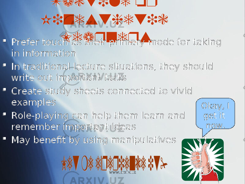 Tactile or Kinesthetic Learners  Prefer touch as their primary mode for taking in information  In traditional lecture situations, they should write out important facts  Create study sheets connected to vivid examples  Role-playing can help them learn and remember important ideas  May benefit by using manipulatives Okay, I get it now. www.arxiv.uz16 18 0807 01 16 0A 01 2706 1C 01 23 03 01 29 05 01 25 