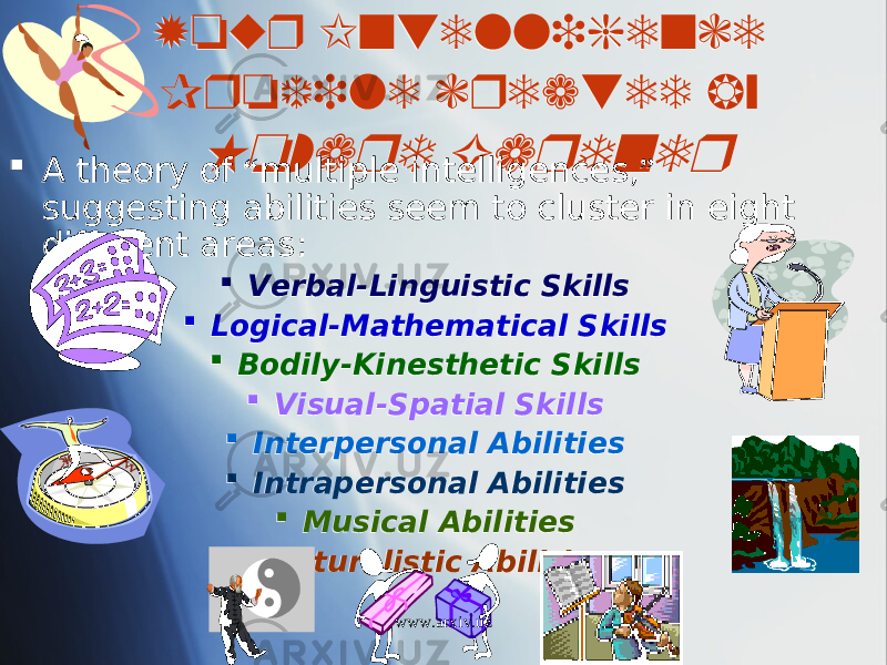 Your Intelligence Profile created by Howard Gardner  A theory of “ multiple intelligences, ” suggesting abilities seem to cluster in eight different areas:  Verbal-Linguistic Skills  Logical-Mathematical Skills  Bodily-Kinesthetic Skills  Visual-Spatial Skills  Interpersonal Abilities  Intrapersonal Abilities  Musical Abilities  Naturalistic Abilities www.arxiv.uz1915 1B1E15 05 01 2B 0A 18 0B 01 09 1B 01 01 01 0813 01 17 01 01 01 1C 01 1C 01 140C 01 1E 