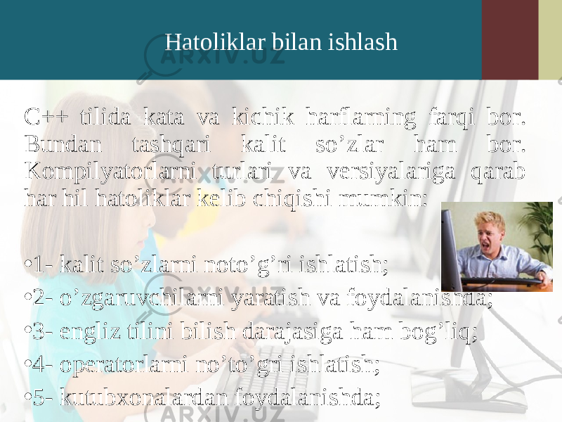 Hatoliklar bilan ishlash C++ tilida kata va kichik harflarning farqi bor. Bundan tashqari kalit so’zlar ham bor. Kompilyatorlarni turlari va versiyalariga qarab har hil hatoliklar kelib chiqishi mumkin: • 1- kalit so’zlarni noto’g’ri ishlatish; • 2- o’zgaruvchilarni yaratish va foydalanishda; • 3- engliz tilini bilish darajasiga ham bog’liq; • 4- operatorlarni no’to’gri ishlatish; • 5- kutubxonalardan foydalanishda; 