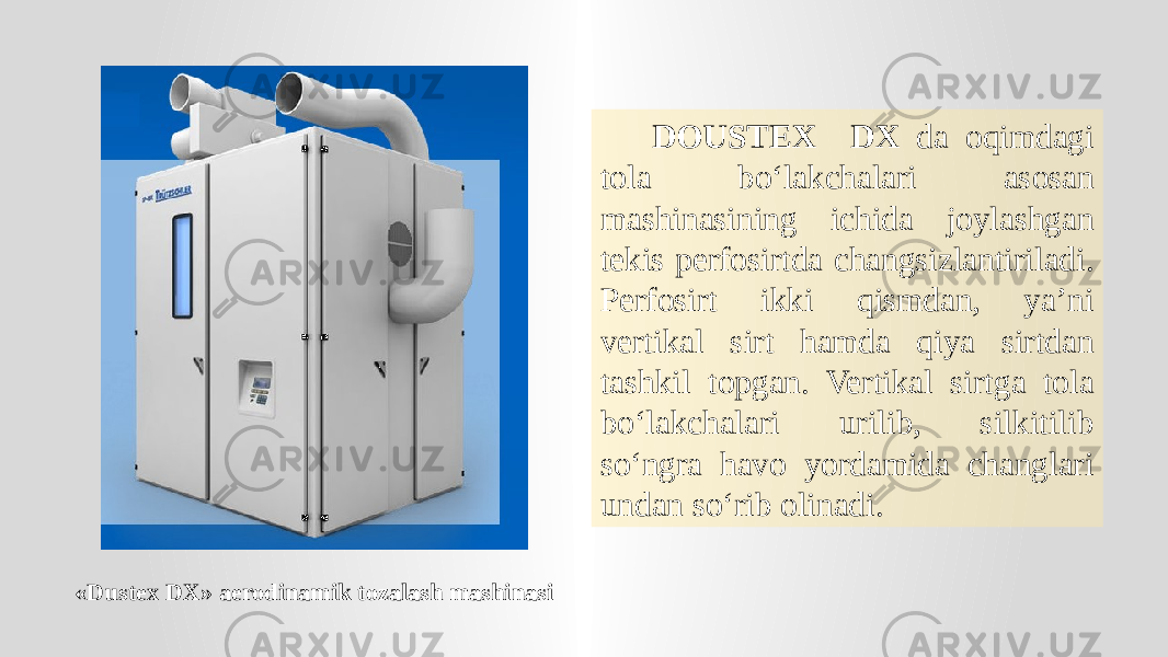 «Dustex DX» aerodinamik tozalash mashinasi DOUSTEX DX da oqimdagi tola bo‘lakchalari asosan mashinasining ichida joylashgan tekis perfosirtda changsizlantiriladi. Perfosirt ikki qismdan, ya’ni vertikal sirt hamda qiya sirtdan tashkil topgan. Vertikal sirtga tola bo‘lakchalari urilib, silkitilib so‘ngra havo yordamida changlari undan so‘rib olinadi. 