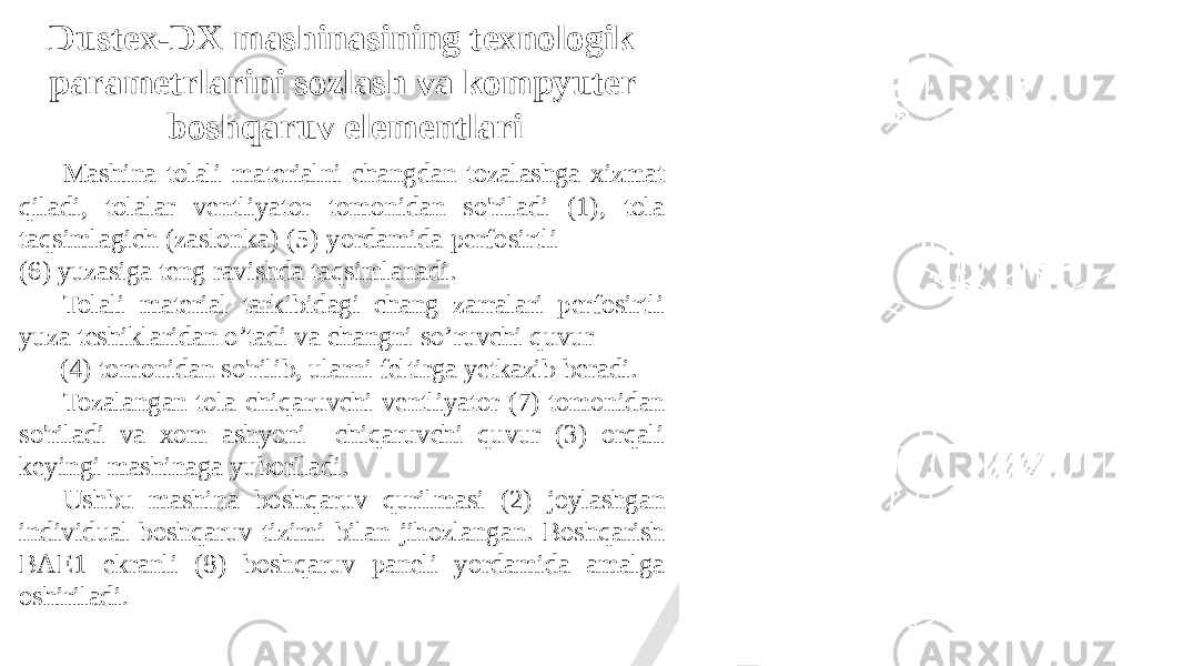 Dustex-DX mashinasining texnologik parametrlarini sozlash va kompyuter boshqaruv elementlari Mashina tolali materialni changdan tozalashga xizmat qiladi, tolalar ventliyator tomonidan so&#39;riladi (1), tola taqsimlagich (zaslonka) (5) yordamida perfosirtli (6) yuzasiga teng ravishda taqsimlanadi. Tolali material tarkibidagi chang zarralari perfosirtli yuza teshiklaridan o’tadi va changni so’ruvchi quvur (4) tomonidan so&#39;rilib, ularni feltirga yetkazib beradi. Tozalangan tola chiqaruvchi ventliyator (7) tomonidan so&#39;riladi va xom ashyoni chiqaruvchi quvur (3) orqali keyingi mashinaga yuboriladi. Ushbu mashina boshqaruv qurilmasi (2) joylashgan individual boshqaruv tizimi bilan jihozlangan. Boshqarish BAE1 ekranli (8) boshqaruv paneli yordamida amalga oshiriladi. 