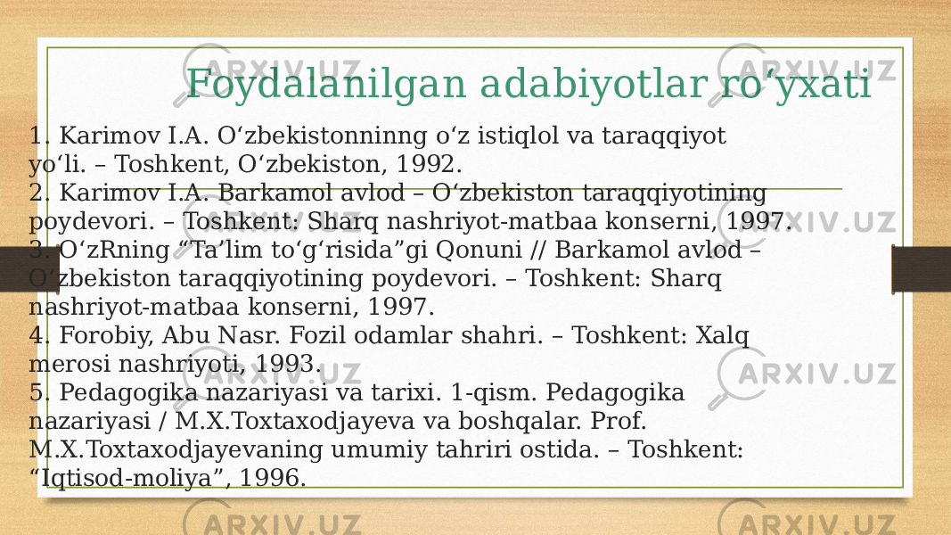 1. Karimov I.A. О‘zbekistonninng о‘z istiqlol va taraqqiyot yо‘li. – Toshkent, О‘zbekiston, 1992. 2. Karimov I.A. Barkamol avlod – О‘zbekiston taraqqiyotining poydevori. – Toshkent: Sharq nashriyot-matbaa konserni, 1997. 3. О‘zRning “Ta’lim tо‘g‘risida”gi Qonuni // Barkamol avlod – О‘zbekiston taraqqiyotining poydevori. – Toshkent: Sharq nashriyot-matbaa konserni, 1997. 4. Forobiy, Abu Nasr. Fozil odamlar shahri. – Toshkent: Xalq merosi nashriyoti, 1993. 5. Pedagogika nazariyasi va tarixi. 1-qism. Pedagogika nazariyasi / M.X.Toxtaxodjayeva va boshqalar. Prof. M.X.Toxtaxodjayevaning umumiy tahriri ostida. – Toshkent: “Iqtisod-moliya”, 1996. Foydalanilgan adabiyotlar roʻyxati 