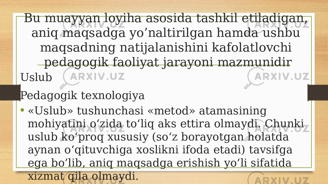 Bu muayyan loyiha asosida tashkil etiladigan, aniq maqsadga yo’naltirilgan hamda ushbu maqsadning natijalanishini kafolatlovchi pedagogik faoliyat jarayoni mazmunidir Uslub Pedagogik texnologiya • «Uslub» tushunchasi «metod» atamasining mohiyatini o‘zida to‘liq aks ettira olmaydi. Chunki uslub ko‘proq xususiy (so‘z borayotgan holatda aynan o‘qituvchiga xoslikni ifoda etadi) tavsifga ega bo’lib, aniq maqsadga erishish yo‘li sifatida xizmat qila olmaydi. 