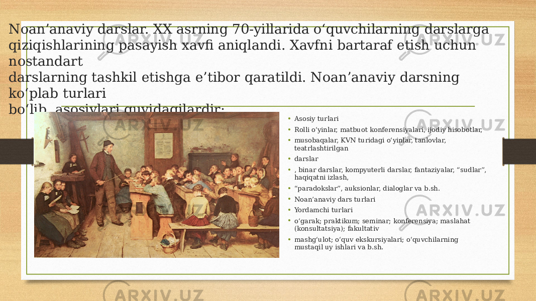 Noan’anaviy darslar. XX asrning 70-yillarida о‘quvchilarning darslarga qiziqishlarining pasayish xavfi aniqlandi. Xavfni bartaraf etish uchun nostandart darslarning tashkil etishga e’tibor qaratildi. Noan’anaviy darsning kо‘plab turlari bо‘lib, asosiylari quyidagilardir: • Asosiy turlari • Rolli о‘yinlar, matbuot konferensiyalari, ijodiy hisobotlar, • musobaqalar, KVN turidagi о‘yinlar, tanlovlar, teatrlashtirilgan • darslar • , binar darslar, kompyuterli darslar, fantaziyalar, “sudlar”, haqiqatni izlash, • “ paradokslar”, auksionlar, dialoglar va b.sh. • Noan’anaviy dars turlari • Yordamchi turlari • о‘garak; praktikum; seminar; konferensiya; maslahat (konsultatsiya); fakultativ • mashg‘ulot; о‘quv ekskursiyalari; о‘quvchilarning mustaqil uy ishlari va b.sh. 