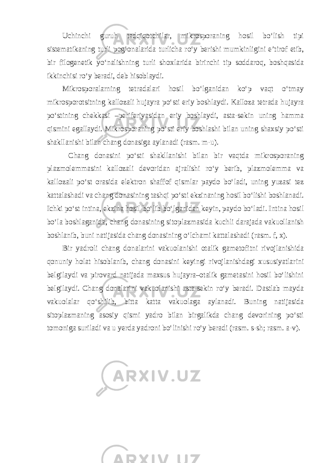 Uchinchi guruh tadqiqotchilar, mikrosporaning hosil bo‘lish tipi sistematikaning turli pog‘onalarida turlicha ro‘y berishi mumkinligini e’tirof etib, bir filogenetik yo‘nalishning turli shoxlarida birinchi tip soddaroq, boshqasida ikkinchisi ro‘y beradi, deb hisoblaydi. Mikrosporalarning tetradalari hosil bo‘lganidan ko‘p vaqt o‘tmay mikrosporotsitning kallozali hujayra po‘sti eriy boshlaydi. Kalloza tetrada hujayra po‘stining chekkasi –periferiyasidan eriy boshlaydi, asta-sekin uning hamma qismini egallaydi. Mikrosporaning po‘sti eriy boshlashi bilan uning shaxsiy po‘sti shakllanishi bilan chang donasiga aylanadi (rasm. m-u). Chang donasini po‘sti shakllanishi bilan bir vaqtda mikrosporaning plazmolemmasini kallozali devoridan ajralishi ro‘y berib, plazmolemma va kallozali po‘st orasida elektron shaffof qismlar paydo bo‘ladi, uning yuzasi tez kattalashadi va chang donasining tashqi po‘sti ekzinaning hosil bo‘lishi boshlanadi. Ichki po‘st intina, ekzina hosil bo‘lib bo‘lganidan keyin, paydo bo‘ladi. Intina hosil bo‘la boshlaganida, chang donasining sitoplazmasida kuchli darajada vakuollanish boshlanib, buni natijasida chang donasining o‘lchami kattalashadi (rasm. f, x). Bir yadroli chang donalarini vakuolanishi otalik gametofitni rivojlanishida qonuniy holat hisoblanib, chang donasini keyingi rivojlanishdagi xususiyatlarini belgilaydi va pirovard natijada maxsus hujayra–otalik gametasini hosil bo‘lishini belgilaydi. Chang donalarini vakuolanishi asta-sekin ro‘y beradi. Dastlab mayda vakuolalar qo‘shilib, bitta katta vakuolaga aylanadi. Buning natijasida sitoplazmaning asosiy qismi yadro bilan birgalikda chang devorining po‘sti tomoniga suriladi va u yerda yadroni bo‘linishi ro‘y beradi (rasm. s-sh; rasm. a-v). 