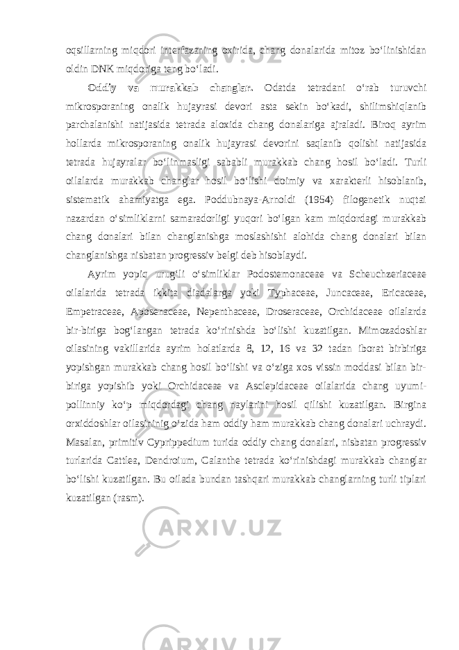 oqsillarning miqdori interfazaning oxirida, chang donalarida mitoz bo‘linishidan oldin DNK miqdoriga teng bo‘ladi. Oddiy va murakkab changlar. Odatda tetradani o‘rab turuvchi mikrosporaning onalik hujayrasi devori asta sekin bo‘kadi, shilimshiqlanib parchalanishi natijasida tetrada aloxida chang donalariga ajraladi. Biroq ayrim hollarda mikrosporaning onalik hujayrasi devorini saqlanib qolishi natijasida tetrada hujayralar bo‘linmasligi sababli murakkab chang hosil bo‘ladi. Turli oilalarda murakkab changlar hosil bo‘lishi doimiy va xarakterli hisoblanib, sistematik ahamiyatga ega. Poddubnaya-Arnoldi (1954) filogenetik nuqtai nazardan o‘simliklarni samaradorligi yuqori bo‘lgan kam miqdordagi murakkab chang donalari bilan changlanishga moslashishi alohida chang donalari bilan changlanishga nisbatan progressiv belgi deb hisoblaydi. Ayrim yopiq urug‘li o‘simliklar Podostemonaceae va Scheuchzeriaceae oilalarida tetrada ikkita diadalarga yoki Typhaceae, Juncaceae, Ericaceae, Empetraceae, Aposenaceae, Nepenthaceae, Droseraceae, Orchidaceae oilalarda bir-biriga bog‘langan tetrada ko‘rinishda bo‘lishi kuzatilgan. Mimozadoshlar oilasining vakillarida ayrim holatlarda 8, 12, 16 va 32 tadan iborat birbiriga yopishgan murakkab chang hosil bo‘lishi va o‘ziga xos vissin moddasi bilan bir- biriga yopishib yoki Orchidaceae va Asclepidaceae oilalarida chang uyumi- pollinniy ko‘p miqdordagi chang naylarini hosil qilishi kuzatilgan. Birgina orxiddoshlar oilasininig o‘zida ham oddiy ham murakkab chang donalari uchraydi. Masalan, primitiv Cyprippedium turida oddiy chang donalari, nisbatan progressiv turlarida Cattlea, Dendroium, Calanthe tetrada ko‘rinishdagi murakkab changlar bo‘lishi kuzatilgan. Bu oilada bundan tashqari murakkab changlarning turli tiplari kuzatilgan (rasm). 