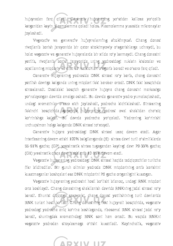 hujayradan farq qiladi. Generativ hujayraning po‘stidan kalloza yo‘qolib ketganidan keyin plazmolemma qoladi holos. Plazmolemma yuzasida mikronaylar joylashadi. Vegetativ va generativ hujayralarning sitokimyosi. Chang donasi rivojlanib borish jarayonida bir qator sitokimyoviy o‘zgarishlarga uchraydi, bu holat vegetativ va generativ hujayralarda bir xilda ro‘y bermaydi. Chang donasini yetilib, rivojlanib borish jarayonida uning yadrosidagi nuklein kislotalar va oqsillarning miqdoriy va sifat ko‘rsatkichlari o‘zgarib boradi va o‘zaro farq qiladi. Generativ hujayraning yadrosida DNK sintezi ro‘y berib, chang donasini yetilish davriga kelganda uning miqdori ikki barobar ortadi. DNK ikki bosqichda sintezlanadi. Dastlabki bosqich generativ hujayra chang donasini markaziga yo‘nalayotgan davrida amalga oshadi. Bu davrda generativ yadro yumaloqlashadi, undagi xromatinlar o‘zaro zich joylashadi, yadrocha kichiklashadi. Sintezning ikkinchi bosqichida generativ hujayraning yadrosi oval shaklidan cho‘ziq ko‘rinishga keladi. Bu davrda yadrocha yo‘qoladi. Yadroning ko‘rinishi urchuqsimon holga kelganda DNK sintezi to‘xtaydi. Generativ hujayra yadrosidagi DNK sintezi uzoq davom etadi. Agar interfazaning davom etishi 100% belgilanganda (S)- sintez davri turli o‘simliklarda 55-61% gacha; (G2) postsintetik sintez tugagandan keyingi davr 29-33% gacha; (G1) presintetik qisqa davr hisoblanib 10-16% davom etadi. Vegetativ hujayraning yadrosidagi DNK sintezi haqida tadqiqotchilar turlicha fikr bildiradilar. Bir guruh olimlar yadroda DNK miqdorining ortib borishini kuzatmaganlar boshqalari esa DNK miqdorini 2S gacha ortganligini kuzatgan. Vegetativ hujayraning yadrosini hosil bo‘lishi bilanoq, undagi RNK miqdori orta boshlaydi. Chang donasining shakllanish davrida RNKning jadal sintezi ro‘y beradi. Shunisi diqqatga sazovorki, chang donasi yetilishining turli davrlarida RNK turlari hosil bo‘ladi. Chang donasining ikki hujayrali bosqichida, vegetativ yadrodagi yadrocha aniq ko‘rina boshlaganda, ribosomal RNK sintezi jadal ro‘y beradi, shuningdek xromatindagi RNK soni ham ortadi. Bu vaqtda RNKni vegetativ yadrodan sitoplazmaga o‘tishi kuzatiladi. Keyinchalik, vegetativ 