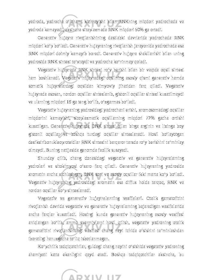 yadroda, yadrocha o‘lchami kichrayishi bilan RNKning miqdori yadrochada va yadroda kamayadi, aksincha sitoplazmada RNK miqdori 50% ga ortadi. Generativ hujayra rivojlanishining dastlabki davrlarida yadrochada RNK miqdori ko‘p bo‘ladi. Generativ hujayraning rivojlanish jarayonida yadrochada esa RNK miqdori doimiy kamayib boradi. Generativ hujayra shakllanishi bilan uning yadrosida RNK sintezi to‘xtaydi va yadrocha ko‘rinmay qoladi. Vegetativ hujayrada RNK sintezi ro‘y berishi bilan bir vaqtda oqsil sintezi ham boshlanadi. Vegetativ hujayradagi oqsilning asosiy qismi generativ hamda somatik hujayralardagi oqsildan kimyoviy jihatidan farq qiladi. Vegetativ hujayrada asosan, nordon oqsillar sintezlanib, gistonli oqsillar sintezi kuzatilmaydi va ularning miqdori 1S ga teng bo‘lib, o‘zgarmas bo‘ladi. Vegetativ hujayraning yadrosidagi yadrochani erishi, xromosomadagi oqsillar miqdorini kamayishi, sitoplazmatik oqsillarning miqdori 72% gacha ortishi kuzatilgan. Generativ hujayrada DNK sintezi bilan birga arginin va lizinga boy gistonli oqsillar va boshqa turdagi oqsillar sintezlanadi. Hosil bo‘layotgan deziksiribonukleoproteidlar RNK sintezini barqaror tarzda ro‘y berishini ta’minlay olmaydi. Buning natijasida genomda faollik susayadi. Shunday qilib, chang donasidagi vegetativ va generativ hujayralarning yadrolari va sitokimyosi o‘zaro farq qiladi. Generativ hujayraning yadrosida xromatin ancha zichlashgan, DNK soni va asosiy oqsillar ikki marta ko‘p bo‘ladi. Vegetativ hujayraning yadrosidagi xromatin esa diffuz holda tarqoq, RNK va nordon oqsillar ko‘p sintezlanadi. Vegetativ va generativ hujayralarning vazifalari. Otalik gametofitini rivojlanish davrida vegetativ va generativ hujayralarning bajaradigan vazifalarida ancha farqlar kuzatiladi. Hozirgi kunda generativ hujayraning asosiy vazifasi aniqlangan bo‘lib, ammo spermiylarni hosil qilish, vegetativ yadroning otalik gametofitini rivojlanishidagi vazifasi chang nayi ichida o‘sishini ta’minlashdan iboratligi hanuzgacha to‘liq isbotlanmagan. Ko‘pchilik tadqiqotchilar, guldagi chang nayini o‘sishida vegetativ yadroning ahamiyati katta ekanligini qayd etadi. Boshqa tadqiqotchilar aksincha, bu 