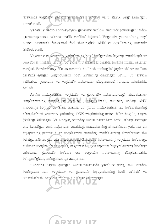 jarayonda vegetativ yadroning ahamiyati yo‘qligi va u atavik belgi ekanligini e’tirof etadi. Vegetativ yadro bo‘linayotgan generativ yadroni yaqinida joylashganligidan spermatogenezda sekretor-trofik vazifani bajaradi. Vegetativ yadro chang nayi o‘sishi davomida funksional faol shuningdek, RNK va oqsillarning sintezida ishtirok etadi. Vegetativ va generativ yadrolarning hosil bo‘lganidan keyingi morfologik va funksional jihatdan farqlari bo‘yicha mutaxassislar orasida turlicha nuqtai nazarlar mavjud. Bunda asosiy fikr asimmetrik bo‘linish urchug‘ini joylanishi va ma’lum darajada egilgan fragmoplastni hosil bo‘lishiga qaratilgan bo‘lib, bu jarayon natijasida generativ va vegetativ hujayralar sitoplazmasi turlicha miqdorida bo‘ladi. Ayrim mutaxassislar vegetativ va generativ hujayralardagi tabaqalashuv sitoplazmaning miqdori va ayniqsa, uning sifatida, xususan, undagi RNK miqdoriga bog‘liq deyishsa, boshqa bir guruh mutaxassislar bu hujayralarning tabaqalashuvi generativ yadrodagi DNK miqdorining ortishi bilan bog‘liq, degan fikrlarga kelishgan. Va nihoyat, shunday nuqtai nazar ham borki, tabaqalashuvga olib keladigan omil hujayralar orasidagi moddalarning almashinuvi yoki har bir hujayraning yadrosi bilan sitoplazmasi orasidagi moddalarning almashinuvi shu holatga olib kelgan deb hisoblashadi. Generativ hujayraning vegetativ hujayraga nisbatan rivojlanishi farq qilib, vegetativ hujayra tapetum hujayralarining hisobiga oziqlansa, generativ hujayra esa vegetativ hujayraning sitoplazmasida bo‘lganligidan, uning hisobiga oziqlanadi. Yuqorida bayon qilingan nuqtai-nazarlarda yakdillik yo‘q, shu boisdan hozirgacha ham vegetativ va generativ hujayralarning hosil bo‘lishi va ixtisoslashishi bo‘yicha muhum bir fikrga kelinmagan. 