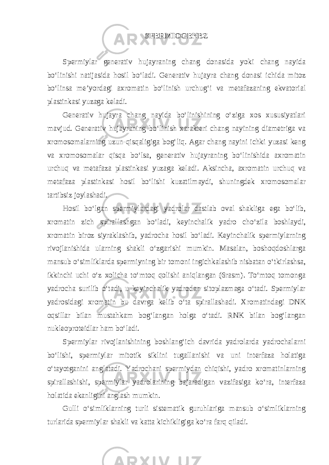 SPERMIOGENEZ Spermiylar generativ hujayraning chang donasida yoki chang nayida bo‘linishi natijasida hosil bo‘ladi. Generativ hujayra chang donasi ichida mitoz bo‘linsa me’yordagi axromatin bo‘linish urchug‘i va metafazaning ekvatorial plastinkasi yuzaga keladi. Generativ hujayra chang nayida bo‘linishining o‘ziga xos xususiyatlari mavjud. Generativ hujayraning bo‘linish xarakteri chang nayining diametriga va xromosomalarning uzun-qisqaligiga bog‘liq. Agar chang nayini ichki yuzasi keng va xromosomalar qisqa bo‘lsa, generativ hujayraning bo‘linishida axromatin urchuq va metafaza plastinkasi yuzaga keladi. Aksincha, axromatin urchuq va metafaza plastinkasi hosil bo‘lishi kuzatilmaydi, shuningdek xromosomalar tartibsiz joylashadi. Hosil bo‘lgan spermiylardagi yadrolar dastlab oval shakliga ega bo‘lib, xromatin zich spirallashgan bo‘ladi, keyinchalik yadro cho‘zila boshlaydi, xromatin biroz siyraklashib, yadrocha hosil bo‘ladi. Keyinchalik spermiylarning rivojlanishida ularning shakli o‘zgarishi mumkin. Masalan, boshoqdoshlarga mansub o‘simliklarda spermiyning bir tomoni ingichkalashib nisbatan o‘tkirlashsa, ikkinchi uchi o‘z xolicha to‘mtoq qolishi aniqlangan (6rasm). To‘mtoq tomonga yadrocha surilib o‘tadi, u keyinchalik yadrodan sitoplazmaga o‘tadi. Spermiylar yadrosidagi xromatin bu davrga kelib o‘ta spirallashadi. Xromatindagi DNK oqsillar bilan mustahkam bog‘langan holga o‘tadi. RNK bilan bog‘langan nukleoproteidlar ham bo‘ladi. Spermiylar rivojlanishining boshlang‘ich davrida yadrolarda yadrochalarni bo‘lishi, spermiylar mitotik siklini tugallanishi va uni interfaza holatiga o‘tayotganini anglatadi. Yadrochani spermiydan chiqishi, yadro xromatinlarning spirallashishi, spermiylar yadrolarining bajaradigan vazifasiga ko‘ra, interfaza holatida ekanligini anglash mumkin. Gulli o‘simliklarning turli sistematik guruhlariga mansub o‘simliklarning turlarida spermiylar shakli va katta kichikligiga ko‘ra farq qiladi. 