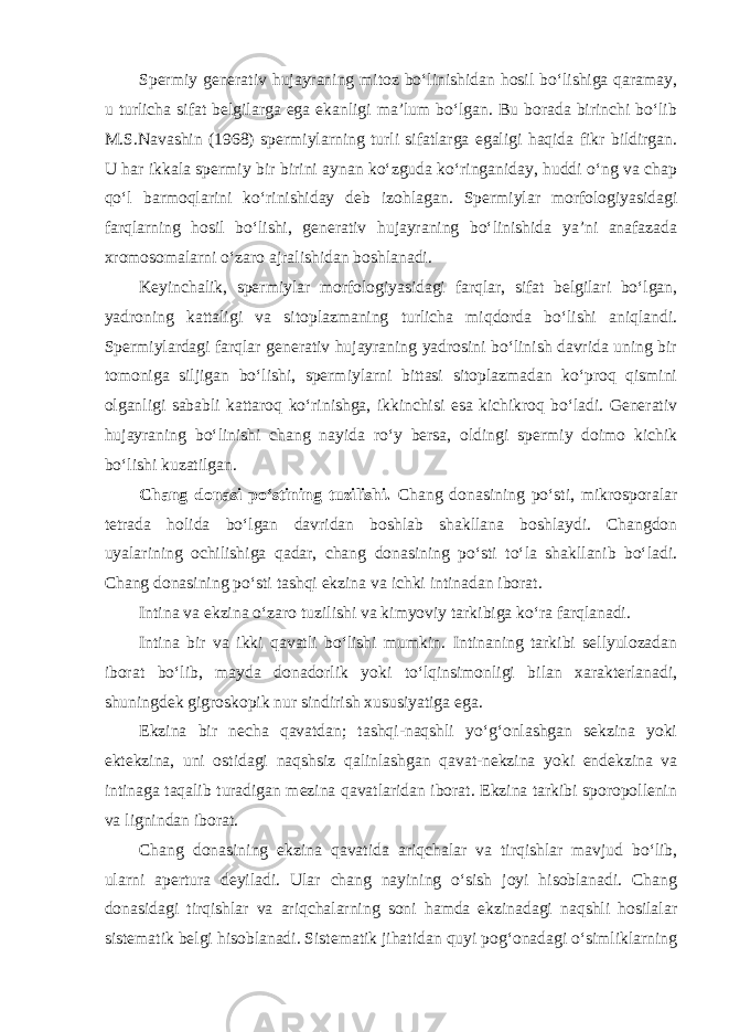 Spermiy generativ hujayraning mitoz bo‘linishidan hosil bo‘lishiga qaramay, u turlicha sifat belgilarga ega ekanligi ma’lum bo‘lgan. Bu borada birinchi bo‘lib M.S.Navashin (1968) spermiylarning turli sifatlarga egaligi haqida fikr bildirgan. U har ikkala spermiy bir birini aynan ko‘zguda ko‘ringaniday, huddi o‘ng va chap qo‘l barmoqlarini ko‘rinishiday deb izohlagan. Spermiylar morfologiyasidagi farqlarning hosil bo‘lishi, generativ hujayraning bo‘linishida ya’ni anafazada xromosomalarni o‘zaro ajralishidan boshlanadi. Keyinchalik, spermiylar morfologiyasidagi farqlar, sifat belgilari bo‘lgan, yadroning kattaligi va sitoplazmaning turlicha miqdorda bo‘lishi aniqlandi. Spermiylardagi farqlar generativ hujayraning yadrosini bo‘linish davrida uning bir tomoniga siljigan bo‘lishi, spermiylarni bittasi sitoplazmadan ko‘proq qismini olganligi sababli kattaroq ko‘rinishga, ikkinchisi esa kichikroq bo‘ladi. Generativ hujayraning bo‘linishi chang nayida ro‘y bersa, oldingi spermiy doimo kichik bo‘lishi kuzatilgan. Chang donasi po‘stining tuzilishi. Chang donasining po‘sti, mikrosporalar tetrada holida bo‘lgan davridan boshlab shakllana boshlaydi. Changdon uyalarining ochilishiga qadar, chang donasining po‘sti to‘la shakllanib bo‘ladi. Chang donasining po‘sti tashqi ekzina va ichki intinadan iborat. Intina va ekzina o‘zaro tuzilishi va kimyoviy tarkibiga ko‘ra farqlanadi. Intina bir va ikki qavatli bo‘lishi mumkin. Intinaning tarkibi sellyulozadan iborat bo‘lib, mayda donadorlik yoki to‘lqinsimonligi bilan xarakterlanadi, shuningdek gigroskopik nur sindirish xususiyatiga ega. Ekzina bir necha qavatdan; tashqi-naqshli yo‘g‘onlashgan sekzina yoki ektekzina, uni ostidagi naqshsiz qalinlashgan qavat-nekzina yoki endekzina va intinaga taqalib turadigan mezina qavatlaridan iborat. Ekzina tarkibi sporopollenin va lignindan iborat. Chang donasining ekzina qavatida ariqchalar va tirqishlar mavjud bo‘lib, ularni apertura deyiladi. Ular chang nayining o‘sish joyi hisoblanadi. Chang donasidagi tirqishlar va ariqchalarning soni hamda ekzinadagi naqshli hosilalar sistematik belgi hisoblanadi. Sistematik jihatidan quyi pog‘onadagi o‘simliklarning 