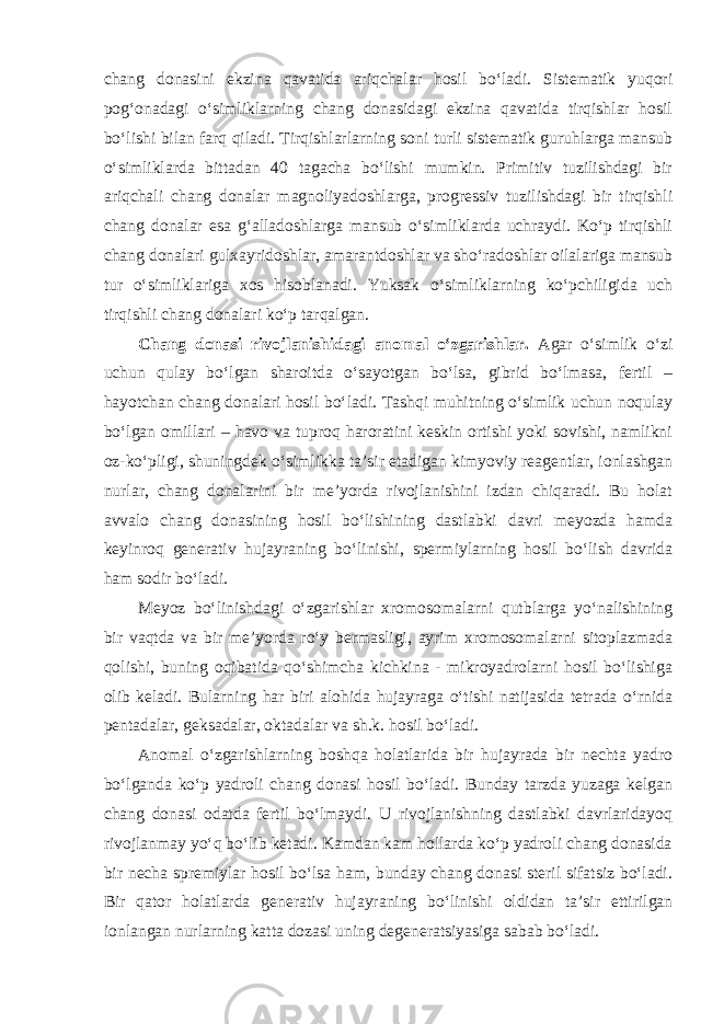 chang donasini ekzina qavatida ariqchalar hosil bo‘ladi. Sistematik yuqori pog‘onadagi o‘simliklarning chang donasidagi ekzina qavatida tirqishlar hosil bo‘lishi bilan farq qiladi. Tirqishlarlarning soni turli sistematik guruhlarga mansub o‘simliklarda bittadan 40 tagacha bo‘lishi mumkin. Primitiv tuzilishdagi bir ariqchali chang donalar magnoliyadoshlarga, progressiv tuzilishdagi bir tirqishli chang donalar esa g‘alladoshlarga mansub o‘simliklarda uchraydi. Ko‘p tirqishli chang donalari gulxayridoshlar, amarantdoshlar va sho‘radoshlar oilalariga mansub tur o‘simliklariga xos hisoblanadi. Yuksak o‘simliklarning ko‘pchiligida uch tirqishli chang donalari ko‘p tarqalgan. Chang donasi rivojlanishidagi anomal o‘zgarishlar. Agar o‘simlik o‘zi uchun qulay bo‘lgan sharoitda o‘sayotgan bo‘lsa, gibrid bo‘lmasa, fertil – hayotchan chang donalari hosil bo‘ladi. Tashqi muhitning o‘simlik uchun noqulay bo‘lgan omillari – havo va tuproq haroratini keskin ortishi yoki sovishi, namlikni oz-ko‘pligi, shuningdek o‘simlikka ta’sir etadigan kimyoviy reagentlar, ionlashgan nurlar, chang donalarini bir me’yorda rivojlanishini izdan chiqaradi. Bu holat avvalo chang donasining hosil bo‘lishining dastlabki davri meyozda hamda keyinroq generativ hujayraning bo‘linishi, spermiylarning hosil bo‘lish davrida ham sodir bo‘ladi. Meyoz bo‘linishdagi o‘zgarishlar xromosomalarni qutblarga yo‘nalishining bir vaqtda va bir me’yorda ro‘y bermasligi, ayrim xromosomalarni sitoplazmada qolishi, buning oqibatida qo‘shimcha kichkina - mikroyadrolarni hosil bo‘lishiga olib keladi. Bularning har biri alohida hujayraga o‘tishi natijasida tetrada o‘rnida pentadalar, geksadalar, oktadalar va sh.k. hosil bo‘ladi. Anomal o‘zgarishlarning boshqa holatlarida bir hujayrada bir nechta yadro bo‘lganda ko‘p yadroli chang donasi hosil bo‘ladi. Bunday tarzda yuzaga kelgan chang donasi odatda fertil bo‘lmaydi. U rivojlanishning dastlabki davrlaridayoq rivojlanmay yo‘q bo‘lib ketadi. Kamdan kam hollarda ko‘p yadroli chang donasida bir necha spremiylar hosil bo‘lsa ham, bunday chang donasi steril sifatsiz bo‘ladi. Bir qator holatlarda generativ hujayraning bo‘linishi oldidan ta’sir ettirilgan ionlangan nurlarning katta dozasi uning degeneratsiyasiga sabab bo‘ladi. 