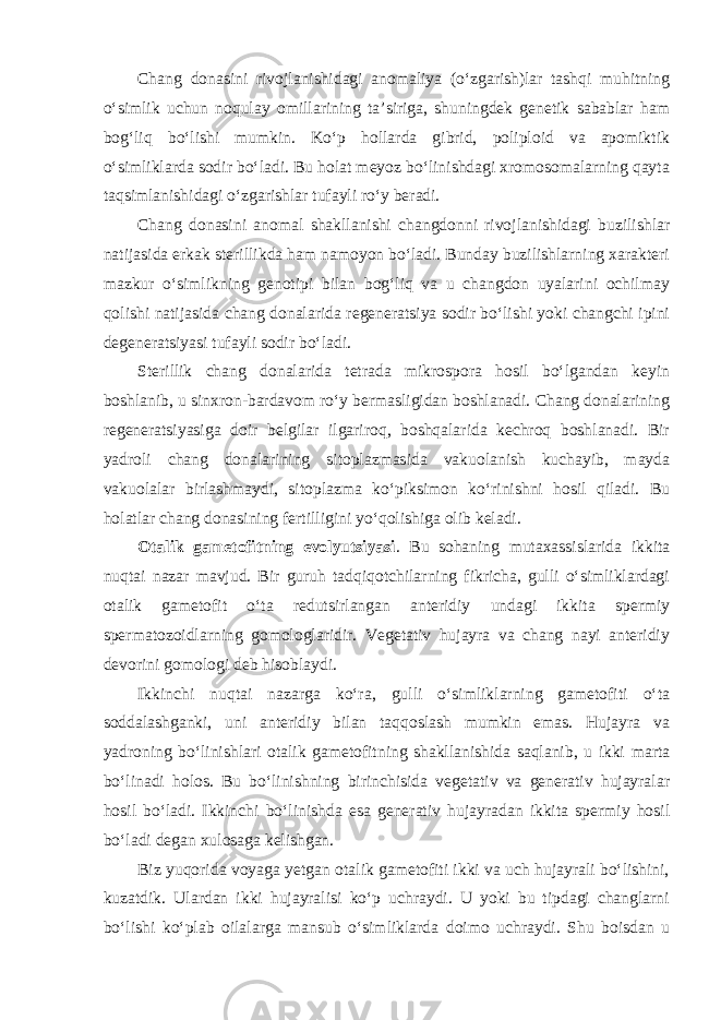 Chang donasini rivojlanishidagi anomaliya (o‘zgarish)lar tashqi muhitning o‘simlik uchun noqulay omillarining ta’siriga, shuningdek genetik sabablar ham bog‘liq bo‘lishi mumkin. Ko‘p hollarda gibrid, poliploid va apomiktik o‘simliklarda sodir bo‘ladi. Bu holat meyoz bo‘linishdagi xromosomalarning qayta taqsimlanishidagi o‘zgarishlar tufayli ro‘y beradi. Chang donasini anomal shakllanishi changdonni rivojlanishidagi buzilishlar natijasida erkak sterillikda ham namoyon bo‘ladi. Bunday buzilishlarning xarakteri mazkur o‘simlikning genotipi bilan bog‘liq va u changdon uyalarini ochilmay qolishi natijasida chang donalarida regeneratsiya sodir bo‘lishi yoki changchi ipini degeneratsiyasi tufayli sodir bo‘ladi. Sterillik chang donalarida tetrada mikrospora hosil bo‘lgandan keyin boshlanib, u sinxron-bardavom ro‘y bermasligidan boshlanadi. Chang donalarining regeneratsiyasiga doir belgilar ilgariroq, boshqalarida kechroq boshlanadi. Bir yadroli chang donalarining sitoplazmasida vakuolanish kuchayib, mayda vakuolalar birlashmaydi, sitoplazma ko‘piksimon ko‘rinishni hosil qiladi. Bu holatlar chang donasining fertilligini yo‘qolishiga olib keladi. Otalik gametofitning evolyutsiyasi . Bu sohaning mutaxassislarida ikkita nuqtai nazar mavjud. Bir guruh tadqiqotchilarning fikricha, gulli o‘simliklardagi otalik gametofit o‘ta redutsirlangan anteridiy undagi ikkita spermiy spermatozoidlarning gomologlaridir. Vegetativ hujayra va chang nayi anteridiy devorini gomologi deb hisoblaydi. Ikkinchi nuqtai nazarga ko‘ra, gulli o‘simliklarning gametofiti o‘ta soddalashganki, uni anteridiy bilan taqqoslash mumkin emas. Hujayra va yadroning bo‘linishlari otalik gametofitning shakllanishida saqlanib, u ikki marta bo‘linadi holos. Bu bo‘linishning birinchisida vegetativ va generativ hujayralar hosil bo‘ladi. Ikkinchi bo‘linishda esa generativ hujayradan ikkita spermiy hosil bo‘ladi degan xulosaga kelishgan. Biz yuqorida voyaga yetgan otalik gametofiti ikki va uch hujayrali bo‘lishini, kuzatdik. Ulardan ikki hujayralisi ko‘p uchraydi. U yoki bu tipdagi changlarni bo‘lishi ko‘plab oilalarga mansub o‘simliklarda doimo uchraydi. Shu boisdan u 