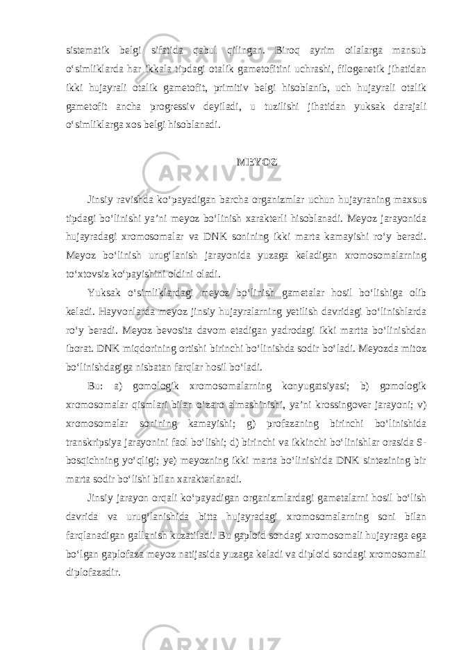 sistematik belgi sifatida qabul qilingan. Biroq ayrim oilalarga mansub o‘simliklarda har ikkala tipdagi otalik gametofitini uchrashi, filogenetik jihatidan ikki hujayrali otalik gametofit, primitiv belgi hisoblanib, uch hujayrali otalik gametofit ancha progressiv deyiladi, u tuzilishi jihatidan yuksak darajali o‘simliklarga xos belgi hisoblanadi. MEYOZ Jinsiy ravishda ko‘payadigan barcha organizmlar uchun hujayraning maxsus tipdagi bo‘linishi ya’ni meyoz bo‘linish xarakterli hisoblanadi. Meyoz jarayonida hujayradagi xromosomalar va DNK sonining ikki marta kamayishi ro‘y beradi. Meyoz bo‘linish urug‘lanish jarayonida yuzaga keladigan xromosomalarning to‘xtovsiz ko‘payishini oldini oladi. Yuksak o‘simliklardagi meyoz bo‘linish gametalar hosil bo‘lishiga olib keladi. Hayvonlarda meyoz jinsiy hujayralarning yetilish davridagi bo‘linishlarda ro‘y beradi. Meyoz bevosita davom etadigan yadrodagi ikki martta bo‘linishdan iborat. DNK miqdorining ortishi birinchi bo‘linishda sodir bo‘ladi. Meyozda mitoz bo‘linishdagiga nisbatan farqlar hosil bo‘ladi. Bu: a) gomologik xromosomalarning konyugatsiyasi; b) gomologik xromosomalar qismlari bilan o‘zaro almashinishi, ya’ni krossingover jarayoni; v) xromosomalar sonining kamayishi; g) profazaning birinchi bo‘linishida transkripsiya jarayonini faol bo‘lishi; d) birinchi va ikkinchi bo‘linishlar orasida S- bosqichning yo‘qligi; ye) meyozning ikki marta bo‘linishida DNK sintezining bir marta sodir bo‘lishi bilan xarakterlanadi. Jinsiy jarayon orqali ko‘payadigan organizmlardagi gametalarni hosil bo‘lish davrida va urug‘lanishida bitta hujayradagi xromosomalarning soni bilan farqlanadigan gallanish kuzatiladi. Bu gaploid sondagi xromosomali hujayraga ega bo‘lgan gaplofaza meyoz natijasida yuzaga keladi va diploid sondagi xromosomali diplofazadir. 