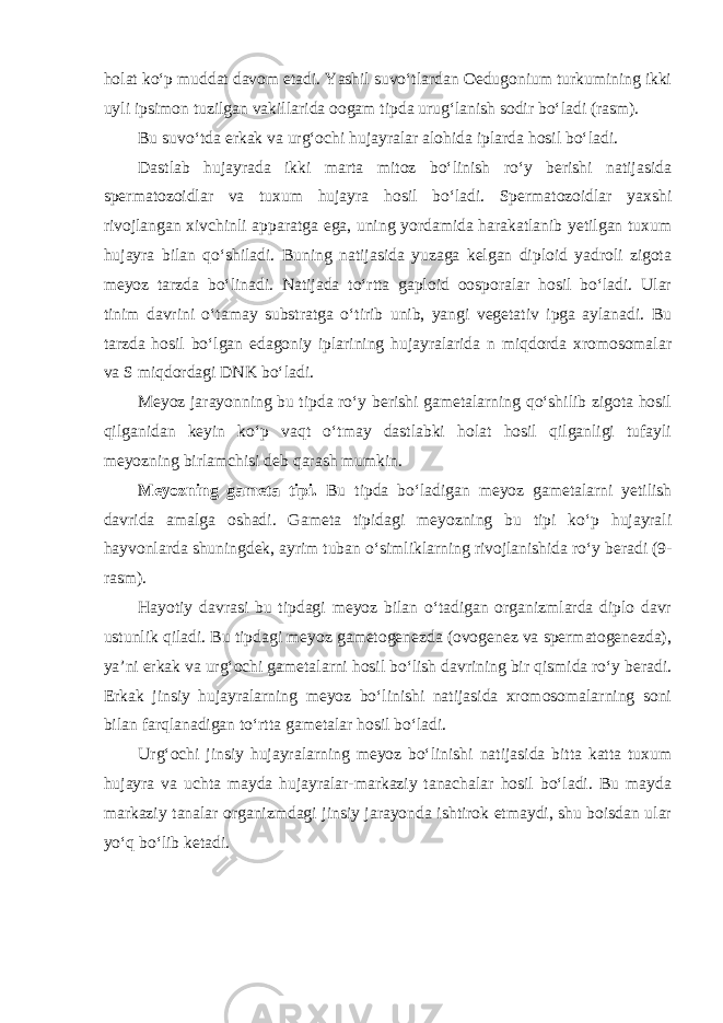 holat ko‘p muddat davom etadi. Yashil suvo‘tlardan Oedugonium turkumining ikki uyli ipsimon tuzilgan vakillarida oogam tipda urug‘lanish sodir bo‘ladi (rasm). Bu suvo‘tda erkak va urg‘ochi hujayralar alohida iplarda hosil bo‘ladi. Dastlab hujayrada ikki marta mitoz bo‘linish ro‘y berishi natijasida spermatozoidlar va tuxum hujayra hosil bo‘ladi. Spermatozoidlar yaxshi rivojlangan xivchinli apparatga ega, uning yordamida harakatlanib yetilgan tuxum hujayra bilan qo‘shiladi. Buning natijasida yuzaga kelgan diploid yadroli zigota meyoz tarzda bo‘linadi. Natijada to‘rtta gaploid oosporalar hosil bo‘ladi. Ular tinim davrini o‘tamay substratga o‘tirib unib, yangi vegetativ ipga aylanadi. Bu tarzda hosil bo‘lgan edagoniy iplarining hujayralarida n miqdorda xromosomalar va S miqdordagi DNK bo‘ladi. Meyoz jarayonning bu tipda ro‘y berishi gametalarning qo‘shilib zigota hosil qilganidan keyin ko‘p vaqt o‘tmay dastlabki holat hosil qilganligi tufayli meyozning birlamchisi deb qarash mumkin. Meyozning gameta tipi. Bu tipda bo‘ladigan meyoz gametalarni yetilish davrida amalga oshadi. Gameta tipidagi meyozning bu tipi ko‘p hujayrali hayvonlarda shuningdek, ayrim tuban o‘simliklarning rivojlanishida ro‘y beradi (9- rasm). Hayotiy davrasi bu tipdagi meyoz bilan o‘tadigan organizmlarda diplo davr ustunlik qiladi. Bu tipdagi meyoz gametogenezda (ovogenez va spermatogenezda), ya’ni erkak va urg‘ochi gametalarni hosil bo‘lish davrining bir qismida ro‘y beradi. Erkak jinsiy hujayralarning meyoz bo‘linishi natijasida xromosomalarning soni bilan farqlanadigan to‘rtta gametalar hosil bo‘ladi. Urg‘ochi jinsiy hujayralarning meyoz bo‘linishi natijasida bitta katta tuxum hujayra va uchta mayda hujayralar-markaziy tanachalar hosil bo‘ladi. Bu mayda markaziy tanalar organizmdagi jinsiy jarayonda ishtirok etmaydi, shu boisdan ular yo‘q bo‘lib ketadi. 