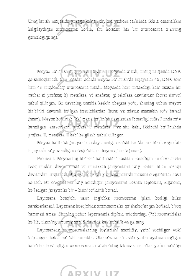 Urug‘lanish natijasida yuzaga kelgan diploid yadroni tarkibida ikkita otaonalikni belgilaydigan xromosoma bo‘lib, shu boisdan har bir xromosoma o‘zining gomologiga ega . Meyoz bo‘linishning birinchi S-davri me’yorda o‘tadi, uning natijasida DNK qo‘shaloqlanadi. Shu boisdan odatda meyoz bo‘linishida hujayralar 4S, DNK soni ham 4n miqdordagi xromosoma tutadi. Meyozda ham mitozdagi kabi asosan bir necha: a) profaza; b) metafaza; v) anafaza; g) telofaza davrlardan iborat simvol qabul qilingan. Bu davrning orasida keskin chegara yo‘q, shuning uchun meyoz bir-birini davomli bo‘lgan bosqichlardan iborat va odatda astasekin ro‘y beradi (rasm). Meyoz bo‘linish ikki marta bo‘linish davrlardan iboratligi tufayli unda ro‘y beradigan jarayonlarni profaza I, metafaza I va shu kabi, ikkinchi bo‘linishda profaza II, metafaza II kabi belgilash qabul qilingan. Meyoz bo‘linish jarayoni qanday amalga oshishi haqida har bir davrga doir hujayrada ro‘y beradigan o‘zgarishlarni bayon qilamiz (rasm). Profaza I. Meyozning birinchi bo‘linishini boshlab boradigan bu davr ancha uzoq muddat davom etishi va murakkab jarayonlarni ro‘y berishi bilan boshqa davrlardan farqlanadi. Profaza I davrida xromosomalarda maxsus o‘zgarishlar hosil bo‘ladi. Bu o‘zgarishlar ro‘y beradigan jarayonlarni beshta: leptotena, zigotena, bo‘ladigan jarayonlar bir – birini to‘ldirib boradi. Leptotena bosqichi uzun ingichka xromosoma iplari borligi bilan xarakterlanadi. Leptotena bosqichida xromosomalar qo‘shaloqlangan bo‘ladi, biroq hammasi emas. Shuning uchun leptotenada diploid miqdordagi (2n) xromatidalar bo‘lib, ularning umumiy soni S-davrida keyinchalik 4n ga teng. Leptotenada xromosomalarning joylanishi tasodifiy, ya’ni sochilgan yoki to‘plangan holda bo‘lishi mumkin. Ular o‘zaro birlashib yarim oysimon egilgan ko‘rinish hosil qilgan xromosomalar o‘zlarining telomeralari bilan yadro po‘stiga 