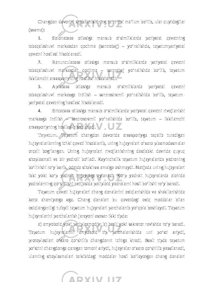 Changdon devorini shakllanishining to‘rt tipi ma’lum bo‘lib, ular quyidagilar (sxema): 1. Solonaceae oilasiga mansub o‘simliklarda pariyetal qavatning tabaqalashuvi markazdan qochma (sentrobej) – yo‘nalishda, tapetumpariyetal qavatni hosilasi hisoblanadi. 2. Ranunculaceae oilasiga mansub o‘simliklarda pariyetal qavatni tabaqalashuvi markazdan qochma – sentrobej yo‘nalishda bo‘lib, tapetum ikkilamchi arxesporiyning hosilasi hisoblanadi. 3. Apiaceae oilasiga mansub o‘simliklarda pariyetal qavatni tabaqalashuvi markazga intilish – sentrostremil yo‘nalishida bo‘lib, tapetum- pariyetal qavatning hosilasi hisoblanadi. 4. Ericaceae oilasiga mansub o‘simliklarda pariyetal qavatni rivojlanishi markazga intilish – sentrostremil yo‘nalishida bo‘lib, tapetum – ikkilamchi arxesporiyning hosilasi hisoblanadi. Tapetum. Tapetum changdon devorida arxesporiyga taqalib turadigan hujayralarlarning ichki qavati hisoblanib, uning hujayralari o‘zaro plazmodesmalar orqali bog‘langan. Uning hujayralari rivojlanishning dastlabki davrida quyuq sitoplazmali va bir yadroli bo‘ladi. Keyinchalik tapetum hujayralarida yadroning bo‘linishi ro‘y berib, odatda sitokinez amalga oshmaydi. Natijada uning hujayralari ikki yoki ko‘p yadroli hujayraga aylanadi. Ko‘p yadroli hujayralarda alohida yadrolarning qo‘shilishi natijasida poliploid yadrolarni hosil bo‘lishi ro‘y beradi. Tapetum qavati hujayralari chang donalarini oziqlanishida va shakllanishida katta ahamiyatga ega. Chang donalari bu qavatdagi oziq moddalar bilan oziqlanganligi tufayli tapetum hujayralari parchalanib yo‘qola boshlaydi. Tapetum hujayralarini parchalanish jarayoni asosan ikki tipda: а ) amyoboid yoki periplazmodiy; b) bezli yoki sekretor ravishda ro‘y beradi. Tapetum hujayralarini amyoboid tip parchalanishida uni po‘sti eriydi, protoplastlari o‘zaro qo‘shilib changdonni ichiga kiradi. Bezli tipda tapetum po‘stini changdonga qaragan tomoni eriydi, hujayralar o‘zaro qo‘shilib yassilanadi, ularning sitoplazmalari tarkibidagi moddalar hosil bo‘layotgan chang donalari 