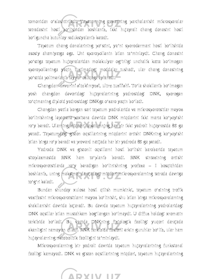 tomonidan o‘zlashtiriladi. Tapetumning qavatining parchalanishi mikrosporalar tetradasini hosil bo‘lishidan boshlanib, ikki hujayrali chang donasini hosil bo‘lguncha butunlay reduksiyalanib ketadi. Tapetum chang donalarining po‘stini, ya’ni sporodermani hosil bo‘lishida asosiy ahamiyatga ega. Uni sporopollenin bilan ta’minlaydi. Chang donasini po‘stiga tapetum hujayralaridan molekulyar og‘irligi unchalik katta bo‘lmagan sporopolleninga yaqin tuzilmadagi moddalar tushadi, ular chang donasining po‘stida polimerlanib tayyor ozuqaga aylanadi. Changdon devorini sitokimyosi, ultra tuzilishi. To‘la shakllanib bo‘lmagan yosh changdon devoridagi hujayralarining yadrosidagi DNK, sporogen to‘qimaning diploid yadrosidagi DNKga o‘zaro yaqin bo‘ladi. Changdon yetila borgan sari tapetum yadrolarida va mikrosporotsitlar meyoz bo‘linishning leptotena-paxitena davrida DNK miqdorini ikki marta ko‘payishi ro‘y beradi. Ularning miqdori tapetumning har bir ikki yadroli hujayrasida 8S ga yetadi. Tapetumdagi giston oqsillarining miqdorini ortishi DNKning ko‘payishi bilan birga ro‘y beradi va provard natijada har bir yadroda 8S ga yetadi. Yadroda DNK va gistonli oqsillarni hosil bo‘lishi barobarida tapetum sitoplazmasida RNK ham to‘planib boradi. RNK sintezining ortishi mikrosporotsitlarda ro‘y beradigan bo‘linishning profaza – I bosqichidan boshlanib, uning maksimal darajadagi miqdori mikrosporalarning tetrada davriga to‘g‘ri keladi. Bundan shunday xulosa hosil qilish mumkinki, tapetum o‘zining trofik vazifasini mikrosporotsitlarni meyoz bo‘linishi, shu bilan birga mikrosporalarning shakllanishi davrida bajaradi. Bu davrda tapetum hujayralarining yadrolaridagi DNK oqsillar bilan mustahkam bog‘langan bo‘lmaydi. U diffuz holdagi xromatin tarkibida bo‘ladi. Bu vaqtda DNKning fiziologik faolligi yuqori darajada ekanligini namoyon qiladi. RNK tarkibida fosforli erkin guruhlar bo‘lib, ular ham hujayralarning metobolitik faolligini ta’minlaydi. Mikrosporalarning bir yadroli davrida tapetum hujayralarining funksional faolligi kamayadi. DNK va giston oqsillarining miqdori, tapetum hujayralarining 